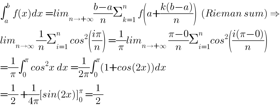 ∫_a ^b  f(x)dx =lim_(n→+∞) ((b−a)/n)Σ_(k=1) ^n  f(a+((k(b−a))/n))  (Rieman sum) ⇒  lim_(n→∞)  (1/n)Σ_(i=1) ^n  cos^2 (((iπ)/n)) =(1/π)lim_(n→+∞)  ((π−0)/n)Σ_(i=1) ^n cos^2 (((i(π−0))/n))  =(1/π)∫_0 ^π  cos^2 x dx =(1/(2π))∫_0 ^π (1+cos(2x))dx  =(1/2) +(1/(4π))[sin(2x)]_0 ^π  =(1/2)  