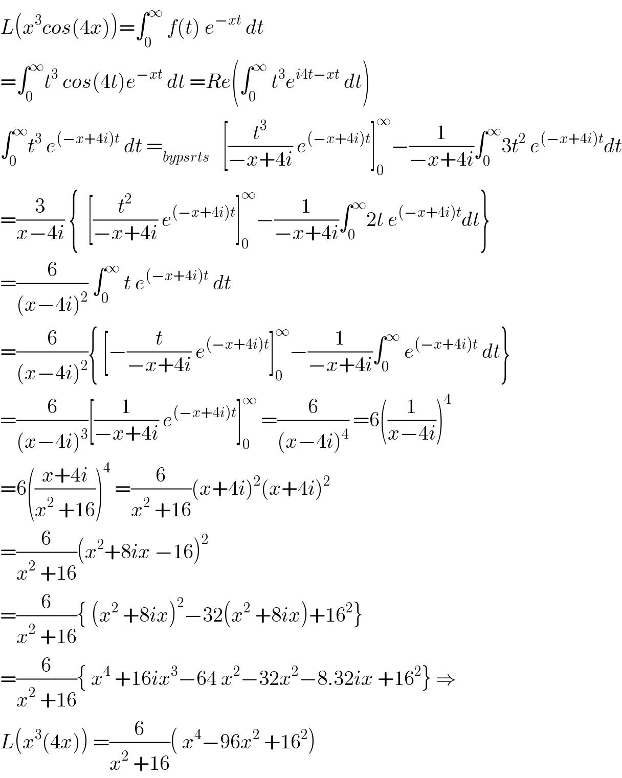L(x^3 cos(4x))=∫_0 ^∞  f(t) e^(−xt)  dt  =∫_0 ^∞ t^3  cos(4t)e^(−xt)  dt =Re(∫_0 ^∞  t^3 e^(i4t−xt)  dt)  ∫_0 ^∞ t^3  e^((−x+4i)t)  dt =_(bypsrts)    [(t^3 /(−x+4i)) e^((−x+4i)t) ]_0 ^∞ −(1/(−x+4i))∫_0 ^∞ 3t^2  e^((−x+4i)t) dt  =(3/(x−4i)) {  [(t^2 /(−x+4i)) e^((−x+4i)t) ]_0 ^∞ −(1/(−x+4i))∫_0 ^∞ 2t e^((−x+4i)t) dt}  =(6/((x−4i)^2 )) ∫_0 ^∞  t e^((−x+4i)t)  dt   =(6/((x−4i)^2 )){ [−(t/(−x+4i)) e^((−x+4i)t) ]_0 ^∞ −(1/(−x+4i))∫_0 ^∞  e^((−x+4i)t)  dt}  =(6/((x−4i)^3 ))[(1/(−x+4i)) e^((−x+4i)t) ]_0 ^∞  =(6/((x−4i)^4 )) =6((1/(x−4i)))^4   =6(((x+4i)/(x^2  +16)))^4  =(6/(x^2  +16))(x+4i)^2 (x+4i)^2   =(6/(x^2  +16))(x^2 +8ix −16)^2   =(6/(x^2  +16)){ (x^2  +8ix)^2 −32(x^2  +8ix)+16^2 }  =(6/(x^2  +16)){ x^4  +16ix^3 −64 x^2 −32x^2 −8.32ix +16^2 } ⇒  L(x^3 (4x)) =(6/(x^2  +16))( x^4 −96x^2  +16^2 )  