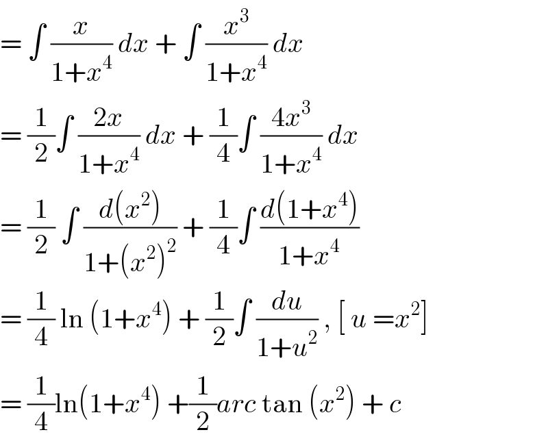 = ∫ (x/(1+x^4 )) dx + ∫ (x^3 /(1+x^4 )) dx  = (1/2)∫ ((2x)/(1+x^4 )) dx + (1/4)∫ ((4x^3 )/(1+x^4 )) dx  = (1/2) ∫ ((d(x^2 ))/(1+(x^2 )^2 )) + (1/4)∫ ((d(1+x^4 ))/(1+x^4 ))  = (1/4) ln (1+x^4 ) + (1/2)∫ (du/(1+u^2 )) , [ u =x^2 ]  = (1/4)ln(1+x^4 ) +(1/2)arc tan (x^2 ) + c  