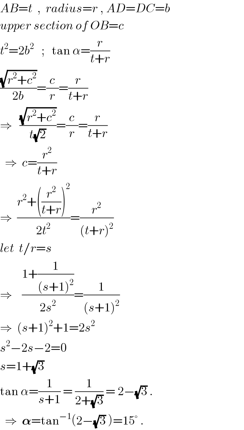 AB=t  ,  radius=r , AD=DC=b  upper section of OB=c  t^2 =2b^2    ;   tan α=(r/(t+r))  ((√(r^2 +c^2 ))/(2b))=(c/r)=(r/(t+r))  ⇒   ((√(r^2 +c^2 ))/(t(√2)))=(c/r)=(r/(t+r))    ⇒  c=(r^2 /(t+r))  ⇒  ((r^2 +((r^2 /(t+r)))^2 )/(2t^2 ))=(r^2 /((t+r)^2 ))  let  t/r=s  ⇒    ((1+(1/((s+1)^2 )))/(2s^2 ))=(1/((s+1)^2 ))  ⇒  (s+1)^2 +1=2s^2   s^2 −2s−2=0  s=1+(√3)  tan α=(1/(s+1)) = (1/(2+(√3))) = 2−(√3) .    ⇒  𝛂=tan^(−1) (2−(√3) )=15° .  