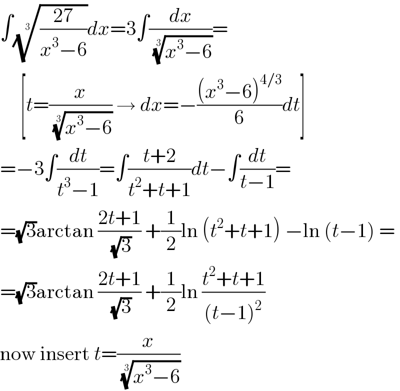 ∫(((27)/(x^3 −6)))^(1/3) dx=3∫(dx/((x^3 −6))^(1/3) )=       [t=(x/((x^3 −6))^(1/3) ) → dx=−(((x^3 −6)^(4/3) )/6)dt]  =−3∫(dt/(t^3 −1))=∫((t+2)/(t^2 +t+1))dt−∫(dt/(t−1))=  =(√3)arctan ((2t+1)/(√3)) +(1/2)ln (t^2 +t+1) −ln (t−1) =  =(√3)arctan ((2t+1)/(√3)) +(1/2)ln ((t^2 +t+1)/((t−1)^2 ))  now insert t=(x/((x^3 −6))^(1/3) )  