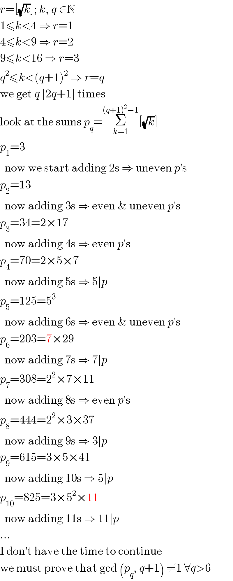 r=[(√k)]; k, q ∈N  1≤k<4 ⇒ r=1  4≤k<9 ⇒ r=2  9≤k<16 ⇒ r=3  q^2 ≤k<(q+1)^2  ⇒ r=q  we get q [2q+1] times  look at the sums p_q =Σ_(k=1) ^((q+1)^2 −1) [(√k)]  p_1 =3    now we start adding 2s ⇒ uneven p′s  p_2 =13    now adding 3s ⇒ even & uneven p′s  p_3 =34=2×17    now adding 4s ⇒ even p′s  p_4 =70=2×5×7    now adding 5s ⇒ 5∣p  p_5 =125=5^3     now adding 6s ⇒ even & uneven p′s  p_6 =203=7×29    now adding 7s ⇒ 7∣p  p_7 =308=2^2 ×7×11    now adding 8s ⇒ even p′s  p_8 =444=2^2 ×3×37    now adding 9s ⇒ 3∣p  p_9 =615=3×5×41    now adding 10s ⇒ 5∣p  p_(10) =825=3×5^2 ×11    now adding 11s ⇒ 11∣p  ...  I don′t have the time to continue  we must prove that gcd (p_q , q+1) ≠1 ∀q>6  