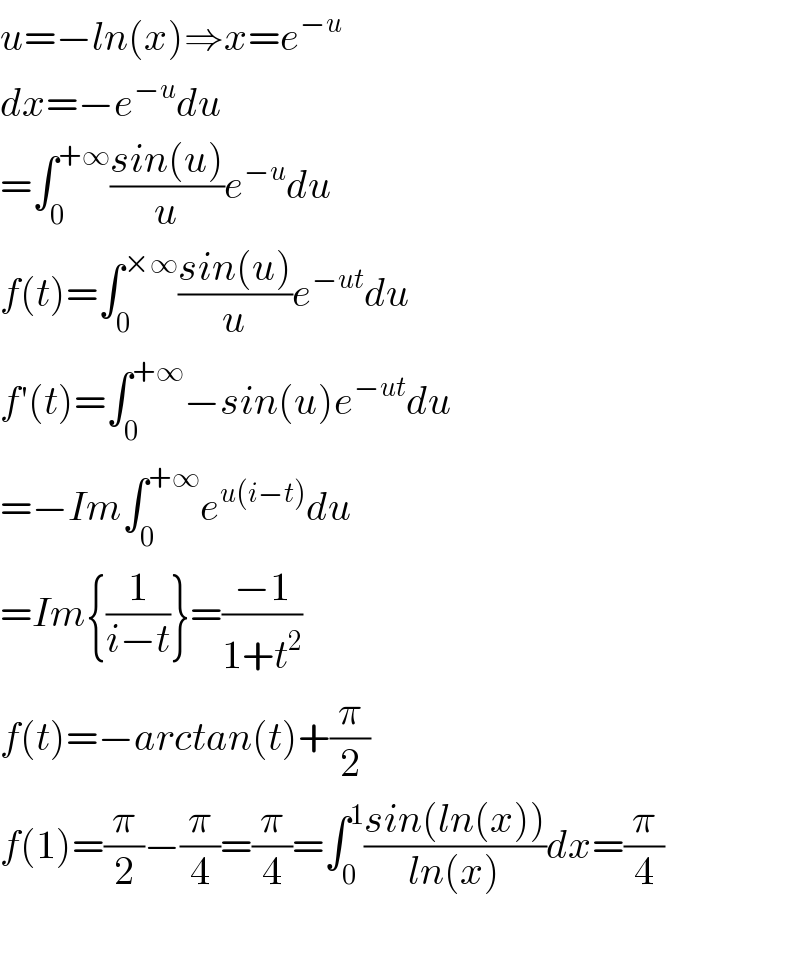 u=−ln(x)⇒x=e^(−u)   dx=−e^(−u) du  =∫_0 ^(+∞) ((sin(u))/u)e^(−u) du  f(t)=∫_0 ^(×∞) ((sin(u))/u)e^(−ut) du  f′(t)=∫_0 ^(+∞) −sin(u)e^(−ut) du  =−Im∫_0 ^(+∞) e^(u(i−t)) du  =Im{(1/(i−t))}=((−1)/(1+t^2 ))  f(t)=−arctan(t)+(π/2)  f(1)=(π/2)−(π/4)=(π/4)=∫_0 ^1 ((sin(ln(x)))/(ln(x)))dx=(π/4)    