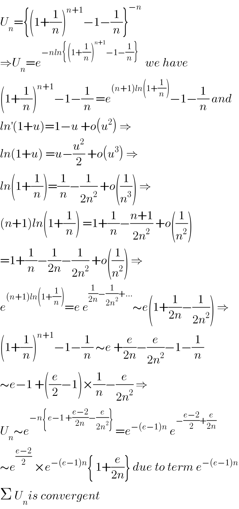 U_n ={(1+(1/n))^(n+1) −1−(1/n)}^(−n)   ⇒U_n =e^(−nln{ (1+(1/n))^(n+1) −1−(1/n)}  )   we have  (1+(1/n))^(n+1) −1−(1/n) =e^((n+1)ln(1+(1/n))) −1−(1/n) and  ln^′ (1+u)=1−u +o(u^2 ) ⇒  ln(1+u) =u−(u^2 /2) +o(u^3 ) ⇒  ln(1+(1/n))=(1/n)−(1/(2n^2 )) +o((1/n^3 )) ⇒  (n+1)ln(1+(1/n)) =1+(1/n)−((n+1)/(2n^2 )) +o((1/n^2 ))  =1+(1/n)−(1/(2n))−(1/(2n^2 )) +o((1/n^2 )) ⇒  e^((n+1)ln(1+(1/n))) =e e^((1/(2n))−(1/(2n^2 ))+...) ∼e(1+(1/(2n))−(1/(2n^2 ))) ⇒  (1+(1/n))^(n+1) −1−(1/n) ∼e +(e/(2n))−(e/(2n^2 ))−1−(1/n)  ∼e−1 +((e/2)−1)×(1/n)−(e/(2n^2 )) ⇒  U_n ∼e^(−n{ e−1 +((e−2)/(2n))−(e/(2n^2 ))})  =e^(−(e−1)n)  e^(−((e−2)/2)+(e/(2n)))   ∼e^((e−2)/2)  ×e^(−(e−1)n) { 1+(e/(2n))} due to term e^(−(e−1)n)   Σ U_n is convergent  