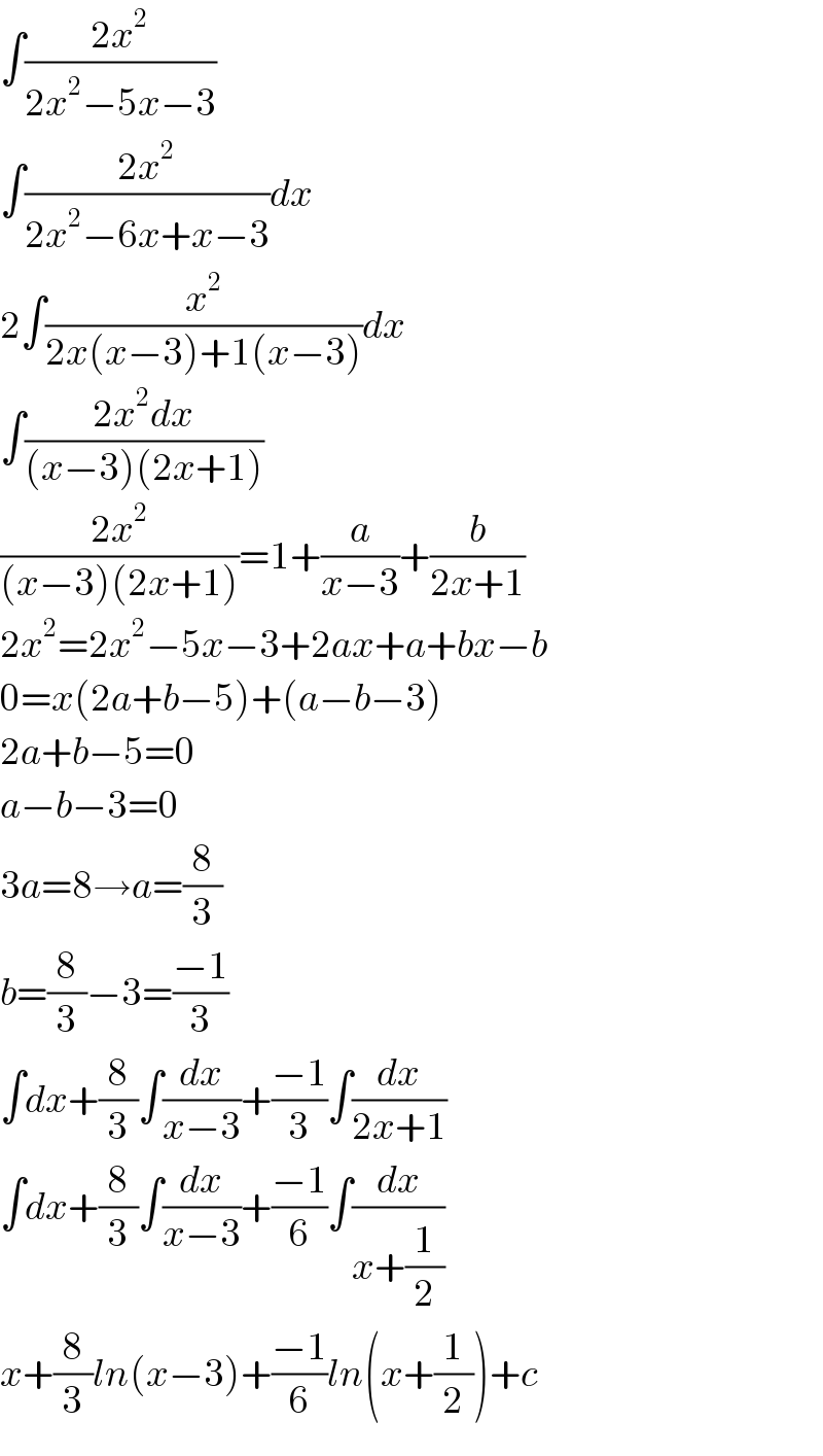 ∫((2x^2 )/(2x^2 −5x−3))  ∫((2x^2 )/(2x^2 −6x+x−3))dx  2∫(x^2 /(2x(x−3)+1(x−3)))dx  ∫((2x^2 dx)/((x−3)(2x+1)))  ((2x^2 )/((x−3)(2x+1)))=1+(a/(x−3))+(b/(2x+1))  2x^2 =2x^2 −5x−3+2ax+a+bx−b  0=x(2a+b−5)+(a−b−3)  2a+b−5=0  a−b−3=0  3a=8→a=(8/3)  b=(8/3)−3=((−1)/3)  ∫dx+(8/3)∫(dx/(x−3))+((−1)/3)∫(dx/(2x+1))  ∫dx+(8/3)∫(dx/(x−3))+((−1)/6)∫(dx/(x+(1/2)))  x+(8/3)ln(x−3)+((−1)/6)ln(x+(1/2))+c  