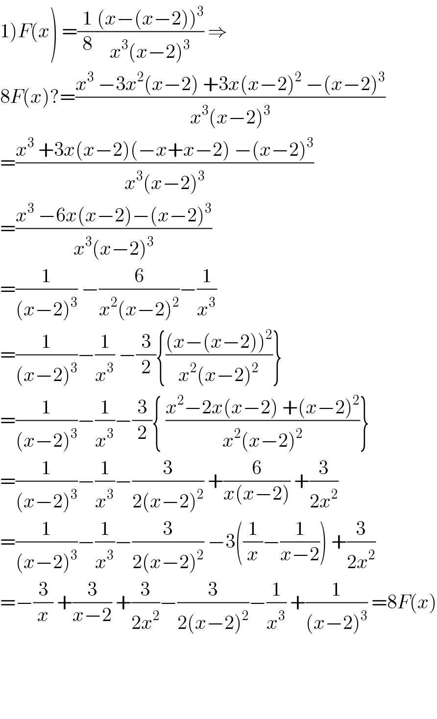 1)F(x) =(1/8)(((x−(x−2))^3 )/(x^3 (x−2)^3 )) ⇒  8F(x)?=((x^3  −3x^2 (x−2) +3x(x−2)^2  −(x−2)^3 )/(x^3 (x−2)^3 ))  =((x^3  +3x(x−2)(−x+x−2) −(x−2)^3 )/(x^3 (x−2)^3 ))  =((x^3  −6x(x−2)−(x−2)^3 )/(x^3 (x−2)^3 ))  =(1/((x−2)^3 )) −(6/(x^2 (x−2)^2 ))−(1/x^3 )  =(1/((x−2)^3 ))−(1/x^3 ) −(3/2){(((x−(x−2))^2 )/(x^2 (x−2)^2 ))}  =(1/((x−2)^3 ))−(1/x^3 )−(3/2){ ((x^2 −2x(x−2) +(x−2)^2 )/(x^2 (x−2)^2 ))}  =(1/((x−2)^3 ))−(1/x^3 )−(3/(2(x−2)^2 )) +(6/(x(x−2))) +(3/(2x^2 ))  =(1/((x−2)^3 ))−(1/x^3 )−(3/(2(x−2)^2 )) −3((1/x)−(1/(x−2))) +(3/(2x^2 ))  =−(3/x) +(3/(x−2)) +(3/(2x^2 ))−(3/(2(x−2)^2 ))−(1/x^3 ) +(1/((x−2)^3 )) =8F(x)        