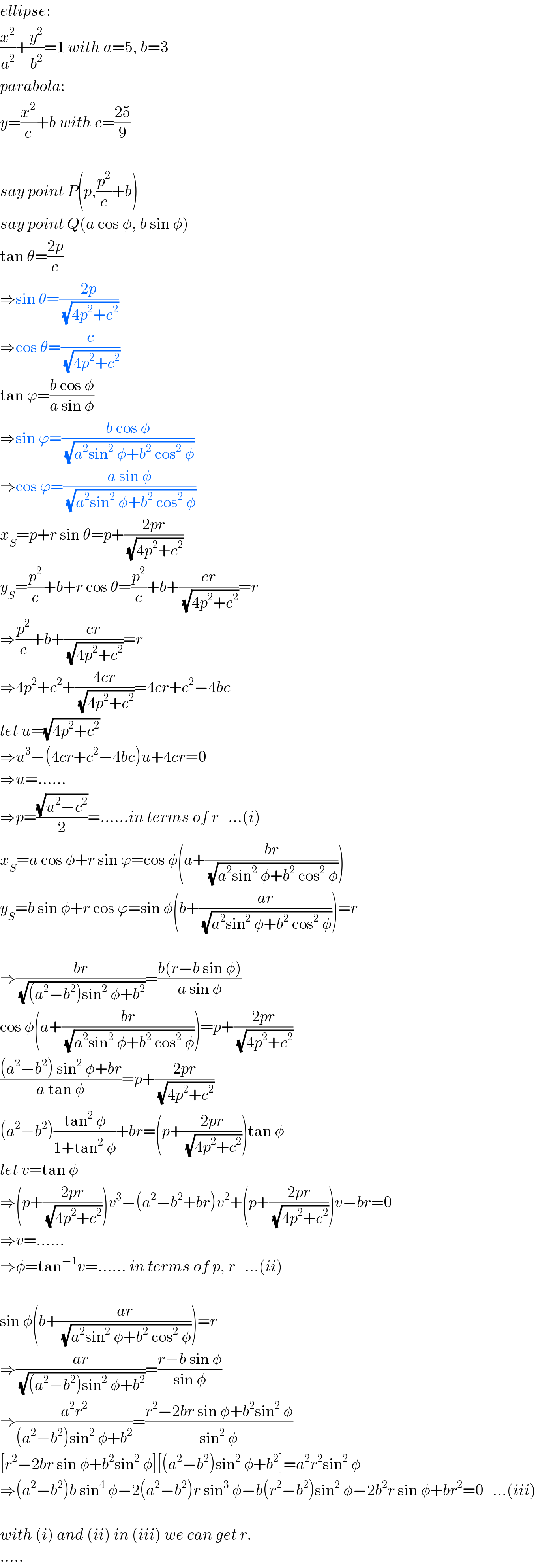 ellipse:  (x^2 /a^2 )+(y^2 /b^2 )=1 with a=5, b=3  parabola:  y=(x^2 /c)+b with c=((25)/9)    say point P(p,(p^2 /c)+b)  say point Q(a cos φ, b sin φ)  tan θ=((2p)/c)  ⇒sin θ=((2p)/(√(4p^2 +c^2 )))  ⇒cos θ=(c/(√(4p^2 +c^2 )))  tan ϕ=((b cos φ)/(a sin φ))  ⇒sin ϕ=((b cos φ)/(√(a^2 sin^2  φ+b^2  cos^2  φ)))  ⇒cos ϕ=((a sin φ)/(√(a^2 sin^2  φ+b^2  cos^2  φ)))  x_S =p+r sin θ=p+((2pr)/(√(4p^2 +c^2 )))  y_S =(p^2 /c)+b+r cos θ=(p^2 /c)+b+((cr)/(√(4p^2 +c^2 )))=r  ⇒(p^2 /c)+b+((cr)/(√(4p^2 +c^2 )))=r  ⇒4p^2 +c^2 +((4cr)/(√(4p^2 +c^2 )))=4cr+c^2 −4bc  let u=(√(4p^2 +c^2 ))  ⇒u^3 −(4cr+c^2 −4bc)u+4cr=0  ⇒u=......  ⇒p=((√(u^2 −c^2 ))/2)=......in terms of r   ...(i)  x_S =a cos φ+r sin ϕ=cos φ(a+((br)/(√(a^2 sin^2  φ+b^2  cos^2  φ))))  y_S =b sin φ+r cos ϕ=sin φ(b+((ar)/(√(a^2 sin^2  φ+b^2  cos^2  φ))))=r    ⇒((br)/(√((a^2 −b^2 )sin^2  φ+b^2 )))=((b(r−b sin φ))/(a sin φ))  cos φ(a+((br)/(√(a^2 sin^2  φ+b^2  cos^2  φ))))=p+((2pr)/(√(4p^2 +c^2 )))  (((a^2 −b^2 ) sin^2  φ+br)/(a tan φ))=p+((2pr)/(√(4p^2 +c^2 )))  (a^2 −b^2 )((tan^2  φ)/(1+tan^2  φ))+br=(p+((2pr)/(√(4p^2 +c^2 ))))tan φ  let v=tan φ  ⇒(p+((2pr)/(√(4p^2 +c^2 ))))v^3 −(a^2 −b^2 +br)v^2 +(p+((2pr)/(√(4p^2 +c^2 ))))v−br=0  ⇒v=......  ⇒φ=tan^(−1) v=...... in terms of p, r   ...(ii)    sin φ(b+((ar)/(√(a^2 sin^2  φ+b^2  cos^2  φ))))=r  ⇒((ar)/(√((a^2 −b^2 )sin^2  φ+b^2 )))=((r−b sin φ)/(sin φ))  ⇒((a^2 r^2 )/((a^2 −b^2 )sin^2  φ+b^2 ))=((r^2 −2br sin φ+b^2 sin^2  φ)/(sin^2  φ))  [r^2 −2br sin φ+b^2 sin^2  φ][(a^2 −b^2 )sin^2  φ+b^2 ]=a^2 r^2 sin^2  φ  ⇒(a^2 −b^2 )b sin^4  φ−2(a^2 −b^2 )r sin^3  φ−b(r^2 −b^2 )sin^2  φ−2b^2 r sin φ+br^2 =0   ...(iii)    with (i) and (ii) in (iii) we can get r.  .....  