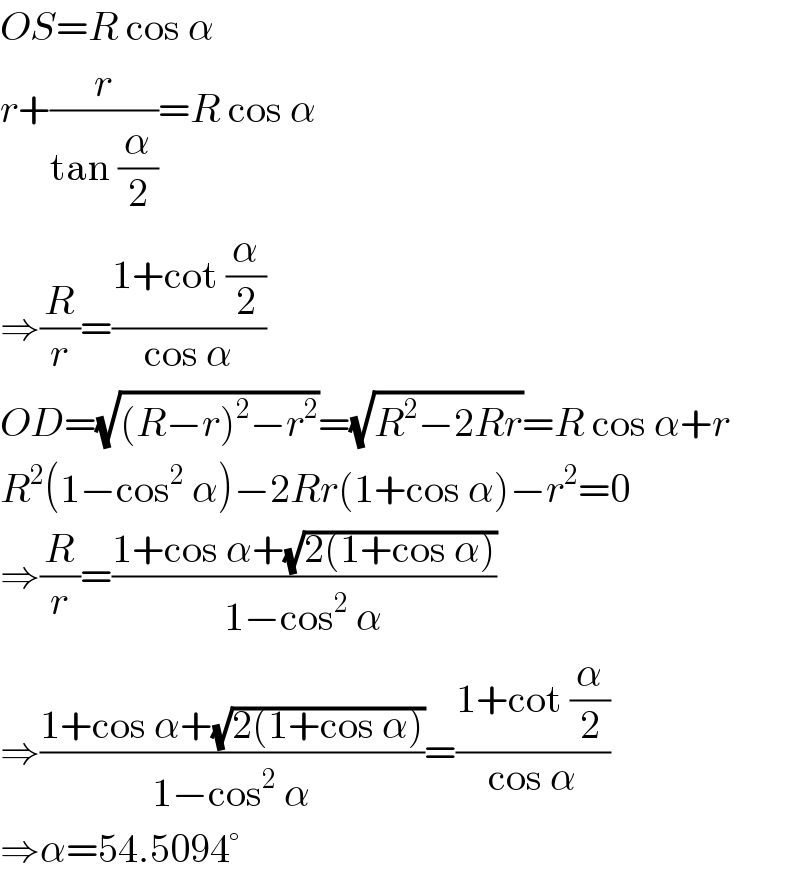 OS=R cos α  r+(r/(tan (α/2)))=R cos α  ⇒(R/r)=((1+cot (α/2))/(cos α))  OD=(√((R−r)^2 −r^2 ))=(√(R^2 −2Rr))=R cos α+r  R^2 (1−cos^2  α)−2Rr(1+cos α)−r^2 =0  ⇒(R/r)=((1+cos α+(√(2(1+cos α))))/(1−cos^2  α))  ⇒((1+cos α+(√(2(1+cos α))))/(1−cos^2  α))=((1+cot (α/2))/(cos α))  ⇒α=54.5094°  
