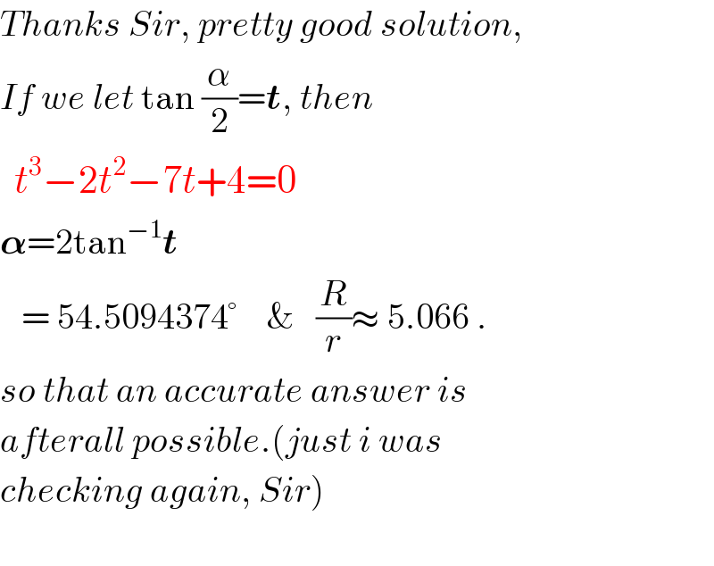 Thanks Sir, pretty good solution,  If we let tan (α/2)=t, then    t^3 −2t^2 −7t+4=0  𝛂=2tan^(−1) t     = 54.5094374°    &   (R/r)≈ 5.066 .  so that an accurate answer is  afterall possible.(just i was  checking again, Sir)    