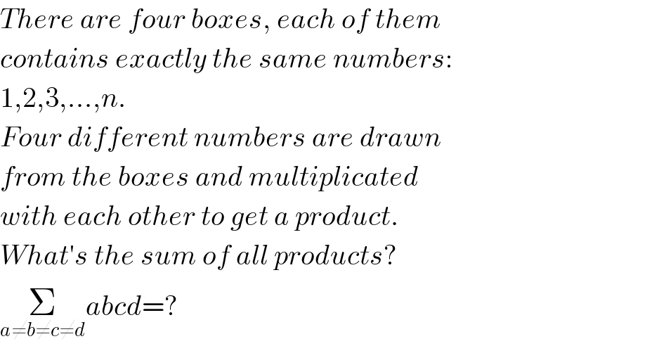 There are four boxes, each of them  contains exactly the same numbers:  1,2,3,...,n.  Four different numbers are drawn  from the boxes and multiplicated  with each other to get a product.  What′s the sum of all products?  Σ_(a≠b≠c≠d) abcd=?  