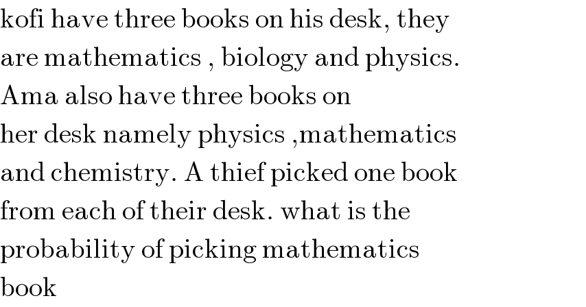 kofi have three books on his desk, they  are mathematics , biology and physics.  Ama also have three books on   her desk namely physics ,mathematics  and chemistry. A thief picked one book  from each of their desk. what is the  probability of picking mathematics   book  