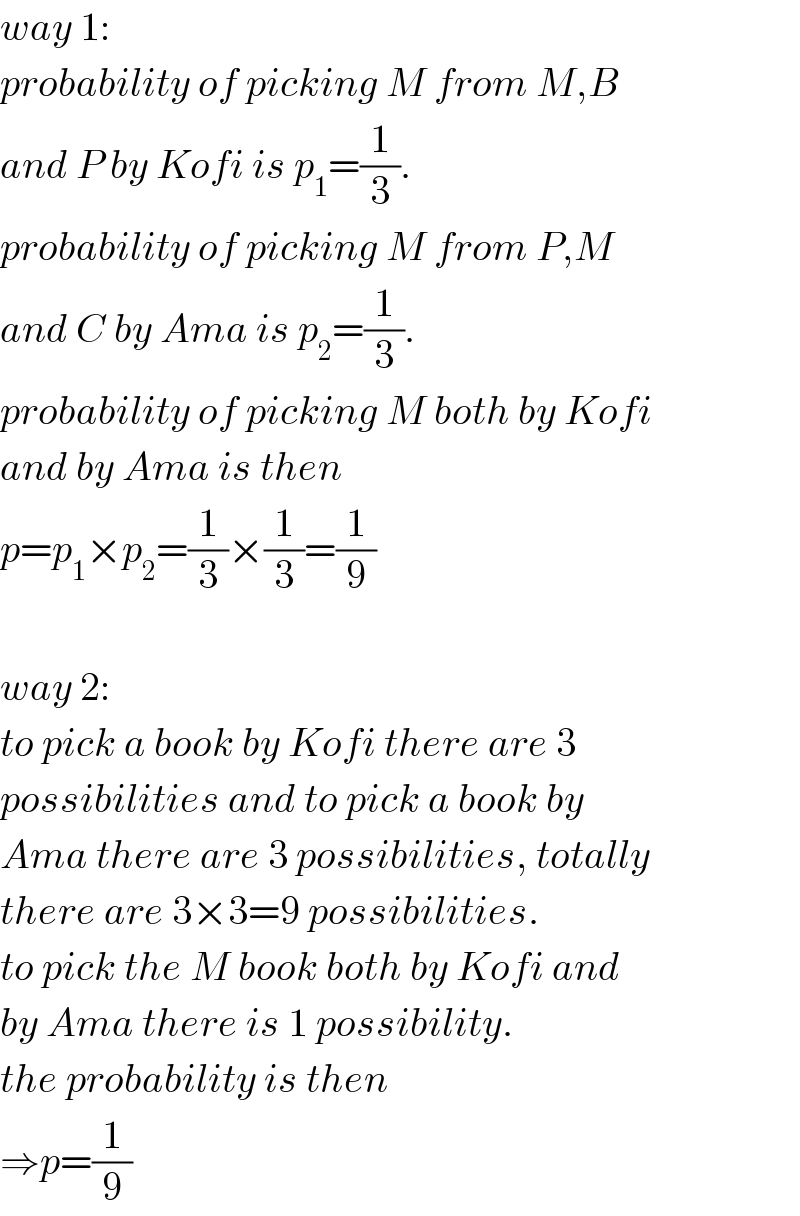 way 1:  probability of picking M from M,B   and P by Kofi is p_1 =(1/3).  probability of picking M from P,M   and C by Ama is p_2 =(1/3).  probability of picking M both by Kofi  and by Ama is then  p=p_1 ×p_2 =(1/3)×(1/3)=(1/9)    way 2:  to pick a book by Kofi there are 3  possibilities and to pick a book by  Ama there are 3 possibilities, totally  there are 3×3=9 possibilities.  to pick the M book both by Kofi and  by Ama there is 1 possibility.  the probability is then  ⇒p=(1/9)  