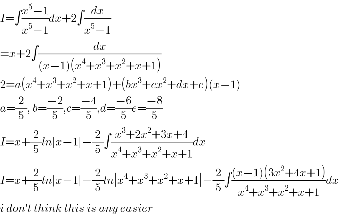 I=∫((x^5 −1)/(x^5 −1))dx+2∫(dx/(x^5 −1))  =x+2∫(dx/((x−1)(x^4 +x^3 +x^2 +x+1)))  2=a(x^4 +x^3 +x^2 +x+1)+(bx^3 +cx^2 +dx+e)(x−1)  a=(2/5), b=((−2)/5),c=((−4)/5),d=((−6)/5)e=((−8)/5)  I=x+(2/5)ln∣x−1∣−(2/5)∫((x^3 +2x^2 +3x+4)/(x^4 +x^3 +x^2 +x+1))dx  I=x+(2/5)ln∣x−1∣−(2/5)ln∣x^4 +x^3 +x^2 +x+1∣−(2/5)∫(((x−1)(3x^2 +4x+1))/(x^4 +x^3 +x^2 +x+1))dx  i don′t think this is any easier  