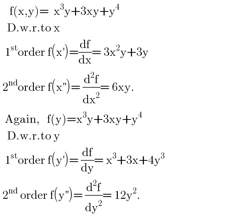     f(x,y)=  x^3 y+3xy+y^4        D.w.r.to x    1^(st) order f(x^′ )=(df/dx)= 3x^2 y+3y   2^(nd) order f(x^(′′) )= (d^2 f/dx^2 )= 6xy.    Again,   f(y)=x^3 y+3xy+y^4      D.w.r.to y    1^(st) order f(y^′ )= (df/dy)= x^3 +3x+4y^3    2^(nd)  order f(y^(′′) )= (d^2 f/dy^2 )= 12y^2 .  