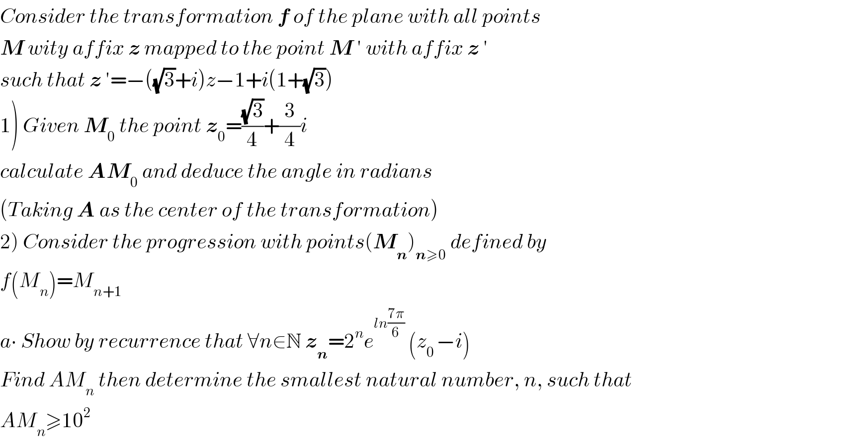 Consider the transformation f of the plane with all points  M wity affix z mapped to the point M ′ with affix z ′  such that z ′=−((√3)+i)z−1+i(1+(√3))  1) Given M_0  the point z_0 =((√3)/4)+(3/4)i  calculate AM_0  and deduce the angle in radians  (Taking A as the center of the transformation)  2) Consider the progression with points(M_n )_(n≥0)  defined by  f(M_n )=M_(n+1)   a∙ Show by recurrence that ∀n∈N z_n =2^n e^(ln((7π)/6))  (z_(0 ) −i)  Find AM_n  then determine the smallest natural number, n, such that  AM_n ≥10^2   