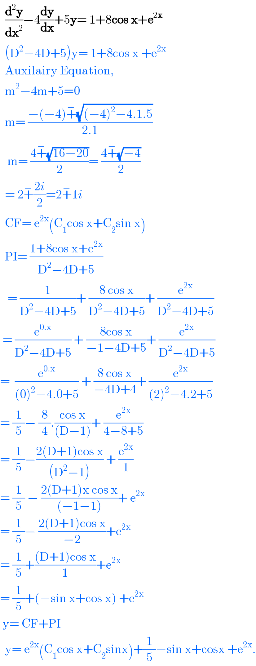   (d^2 y/dx^2 )−4(dy/dx)+5y= 1+8cos x+e^(2x)     (D^2 −4D+5)y= 1+8cos x +e^(2x)     Auxilairy Equation,    m^2 −4m+5=0    m= ((−(−4)+^− (√((−4)^2 −4.1.5)))/(2.1))     m= ((4+^− (√(16−20)))/2)= ((4+^− (√(−4)))/2)    = 2+^− ((2i)/2)=2+^− 1i    CF= e^(2x) (C_1 cos x+C_2 sin x)    PI= ((1+8cos x+e^(2x) )/(D^2 −4D+5))     = (1/(D^2 −4D+5))+ ((8 cos x)/(D^2 −4D+5))+ (e^(2x) /(D^2 −4D+5))   = (e^(0.x) /(D^2 −4D+5)) + ((8cos x)/(−1−4D+5))+ (e^(2x) /(D^2 −4D+5))  =  (e^(0.x) /((0)^2 −4.0+5)) + ((8 cos x)/(−4D+4))+ (e^(2x) /((2)^2 −4.2+5))  = (1/5)− (8/4).((cos x)/((D−1)))+ (e^(2x) /(4−8+5))  = (1/5)−((2(D+1)cos x)/((D^2 −1))) + (e^(2x) /1)  = (1/5) − ((2(D+1)x cos x)/((−1−1)))+ e^(2x)   = (1/5)− ((2(D+1)cos x)/(−2))+e^(2x)   = (1/5)+(((D+1)cos x)/1)+e^(2x)   = (1/5)+(−sin x+cos x) +e^(2x)    y= CF+PI    y= e^(2x) (C_1 cos x+C_2 sinx)+(1/5)−sin x+cosx +e^(2x) .  