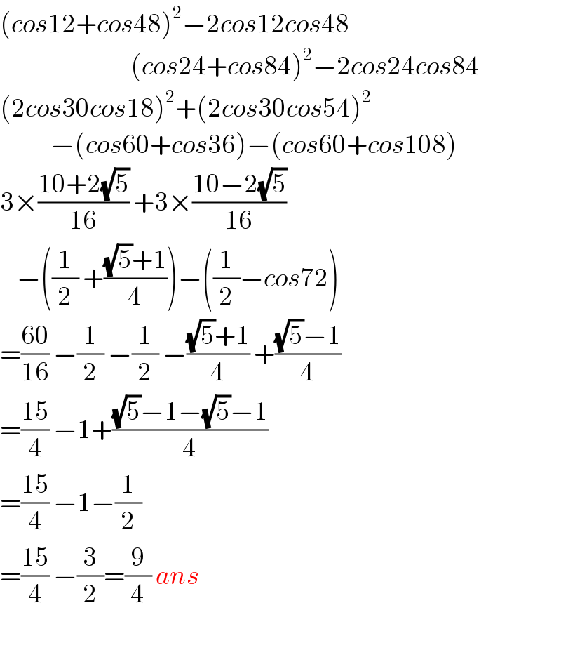 (cos12+cos48)^2 −2cos12cos48                                 (cos24+cos84)^2 −2cos24cos84  (2cos30cos18)^2 +(2cos30cos54)^2               −(cos60+cos36)−(cos60+cos108)  3×((10+2(√5))/(16)) +3×((10−2(√5))/(16))      −((1/2) +(((√5)+1)/4))−((1/2)−cos72)  =((60)/(16)) −(1/2) −(1/2) −(((√5)+1)/4) +(((√5)−1)/4)  =((15)/4) −1+(((√5)−1−(√5)−1)/4)  =((15)/4) −1−(1/2)  =((15)/4) −(3/2)=(9/4) ans    