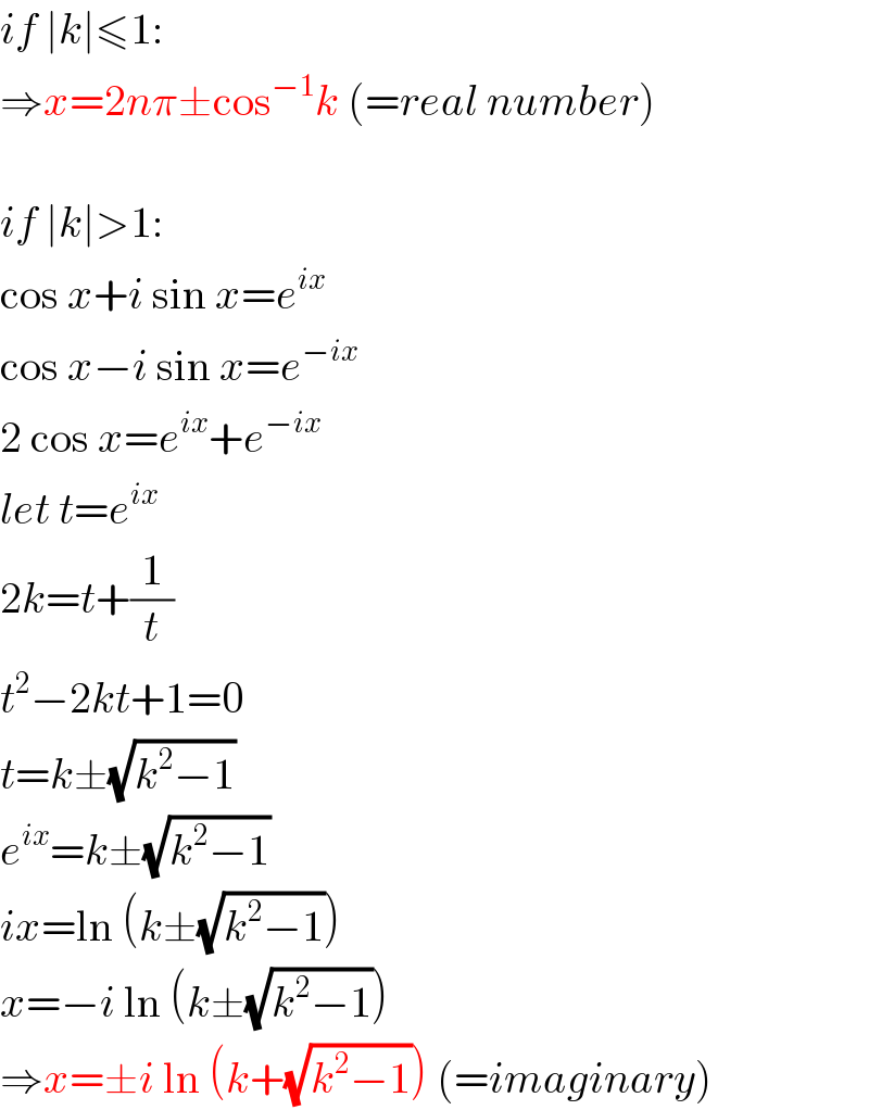 if ∣k∣≤1:  ⇒x=2nπ±cos^(−1) k (=real number)    if ∣k∣>1:  cos x+i sin x=e^(ix)   cos x−i sin x=e^(−ix)   2 cos x=e^(ix) +e^(−ix)   let t=e^(ix)   2k=t+(1/t)  t^2 −2kt+1=0  t=k±(√(k^2 −1))  e^(ix) =k±(√(k^2 −1))  ix=ln (k±(√(k^2 −1)))  x=−i ln (k±(√(k^2 −1)))  ⇒x=±i ln (k+(√(k^2 −1))) (=imaginary)  