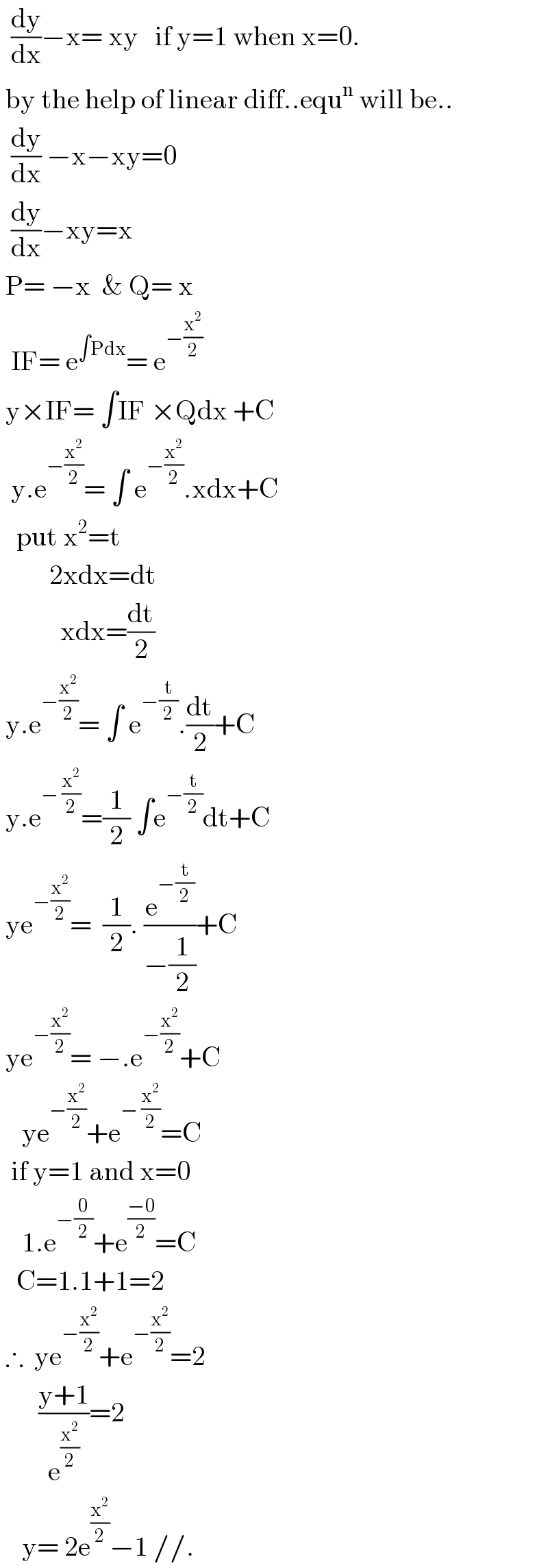   (dy/dx)−x= xy   if y=1 when x=0.   by the help of linear diff..equ^n  will be..    (dy/dx) −x−xy=0    (dy/dx)−xy=x   P= −x  & Q= x    IF= e^(∫Pdx) = e^(−(x^2 /2))    y×IF= ∫IF ×Qdx +C    y.e^(−(x^2 /2)) = ∫ e^(−(x^2 /2)) .xdx+C     put x^2 =t           2xdx=dt             xdx=(dt/2)   y.e^(−(x^2 /2)) = ∫ e^(−(t/2)) .(dt/2)+C   y.e^(− (x^2 /2)) =(1/2) ∫e^(−(t/2)) dt+C   ye^(−(x^2 /2)) =  (1/2). (e^(−(t/2)) /(−(1/2)))+C   ye^(−(x^2 /2)) = −.e^(−(x^2 /2)) +C      ye^(−(x^2 /2)) +e^(− (x^2 /2)) =C    if y=1 and x=0      1.e^(−(0/2)) +e^((−0)/2) =C     C=1.1+1=2   ∴  ye^(−(x^2 /2)) +e^(−(x^2 /2)) =2         ((y+1)/e^(x^2 /2) )=2      y= 2e^(x^2 /2) −1 //.  