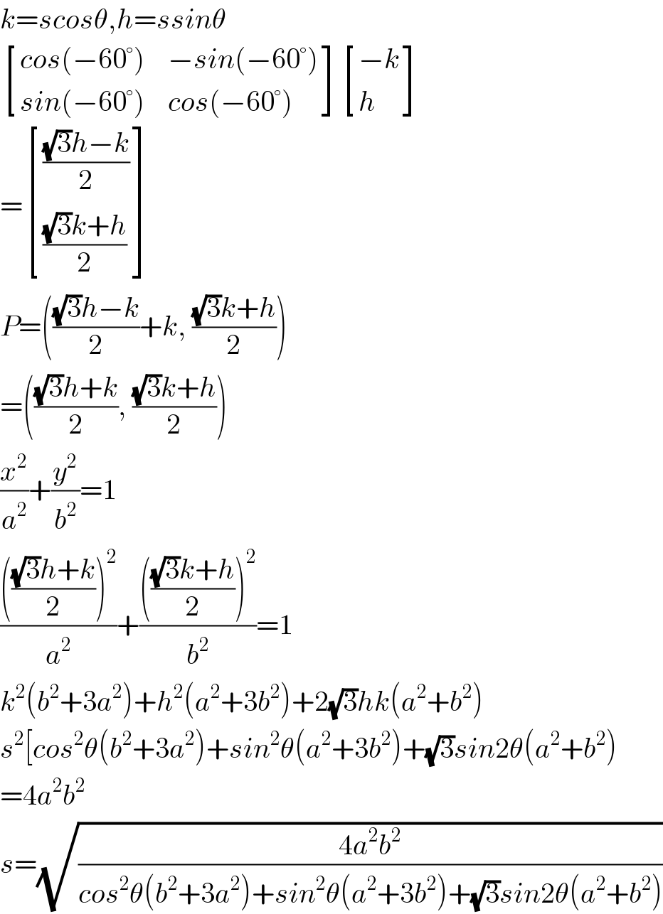 k=scosθ,h=ssinθ   [((cos(−60°)),(−sin(−60°))),((sin(−60°)),(cos(−60°))) ] [((−k)),(h) ]  = [((((√3)h−k)/2)),((((√3)k+h)/2)) ]  P=((((√3)h−k)/2)+k, (((√3)k+h)/2))  =((((√3)h+k)/2), (((√3)k+h)/2))  (x^2 /a^2 )+(y^2 /b^2 )=1  ((((((√3)h+k)/2))^2 )/a^2 )+((((((√3)k+h)/2))^2 )/b^2 )=1  k^2 (b^2 +3a^2 )+h^2 (a^2 +3b^2 )+2(√3)hk(a^2 +b^2 )  s^2 [cos^2 θ(b^2 +3a^2 )+sin^2 θ(a^2 +3b^2 )+(√3)sin2θ(a^2 +b^2 )  =4a^2 b^2   s=(√((4a^2 b^2 )/(cos^2 θ(b^2 +3a^2 )+sin^2 θ(a^2 +3b^2 )+(√3)sin2θ(a^2 +b^2 ))))  