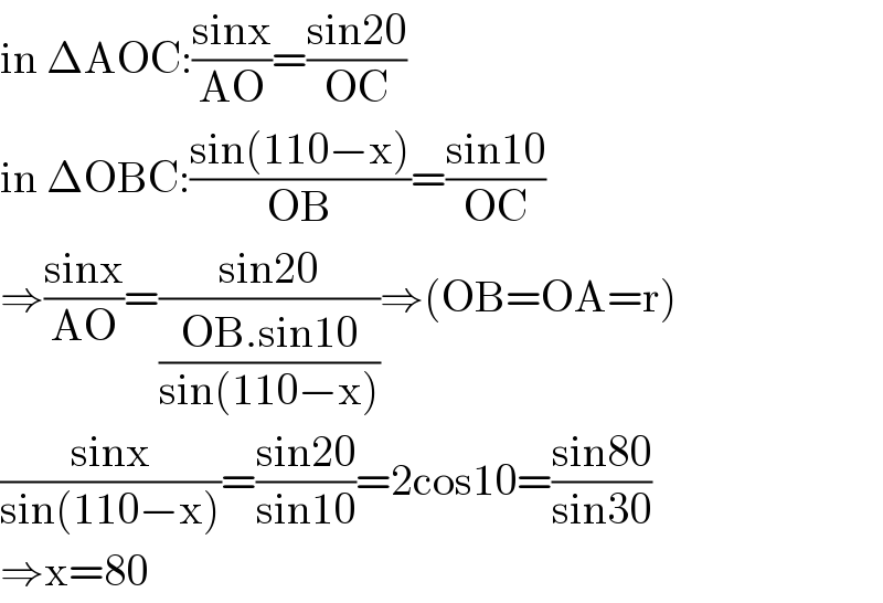 in ΔAOC:((sinx)/(AO))=((sin20)/(OC))  in ΔOBC:((sin(110−x))/(OB))=((sin10)/(OC))  ⇒((sinx)/(AO))=((sin20)/((OB.sin10)/(sin(110−x))))⇒(OB=OA=r)  ((sinx)/(sin(110−x)))=((sin20)/(sin10))=2cos10=((sin80)/(sin30))  ⇒x=80  