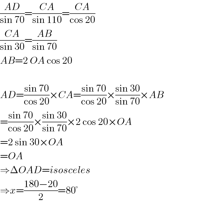 ((AD)/(sin 70))=((CA)/(sin 110))=((CA)/(cos 20))  ((CA)/(sin 30))=((AB)/(sin 70))  AB=2 OA cos 20    AD=((sin 70)/(cos 20))×CA=((sin 70)/(cos 20))×((sin 30)/(sin 70))×AB  =((sin 70)/(cos 20))×((sin 30)/(sin 70))×2 cos 20×OA  =2 sin 30×OA  =OA  ⇒ΔOAD=isosceles  ⇒x=((180−20)/2)=80°  