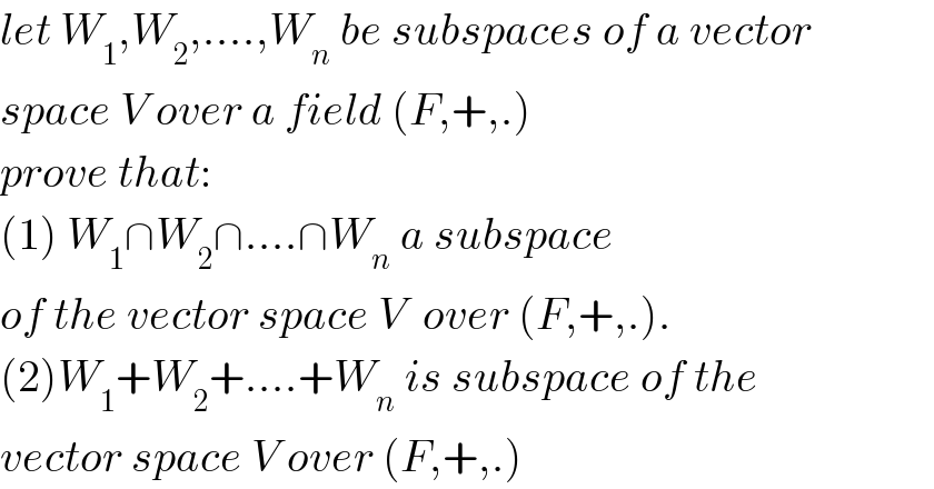 let W_1 ,W_2 ,....,W_n  be subspaces of a vector  space V over a field (F,+,.)  prove that:  (1) W_1 ∩W_2 ∩....∩W_n  a subspace  of the vector space V  over (F,+,.).  (2)W_1 +W_2 +....+W_n  is subspace of the  vector space V over (F,+,.)  