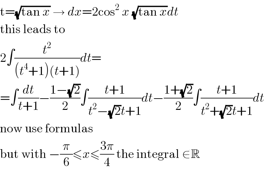 t=(√(tan x)) → dx=2cos^2  x (√(tan x))dt  this leads to  2∫(t^2 /((t^4 +1)(t+1)))dt=  =∫(dt/(t+1))−((1−(√2))/2)∫((t+1)/(t^2 −(√2)t+1))dt−((1+(√2))/2)∫((t+1)/(t^2 +(√2)t+1))dt  now use formulas  but with −(π/6)≤x≤((3π)/4) the integral ∉R  