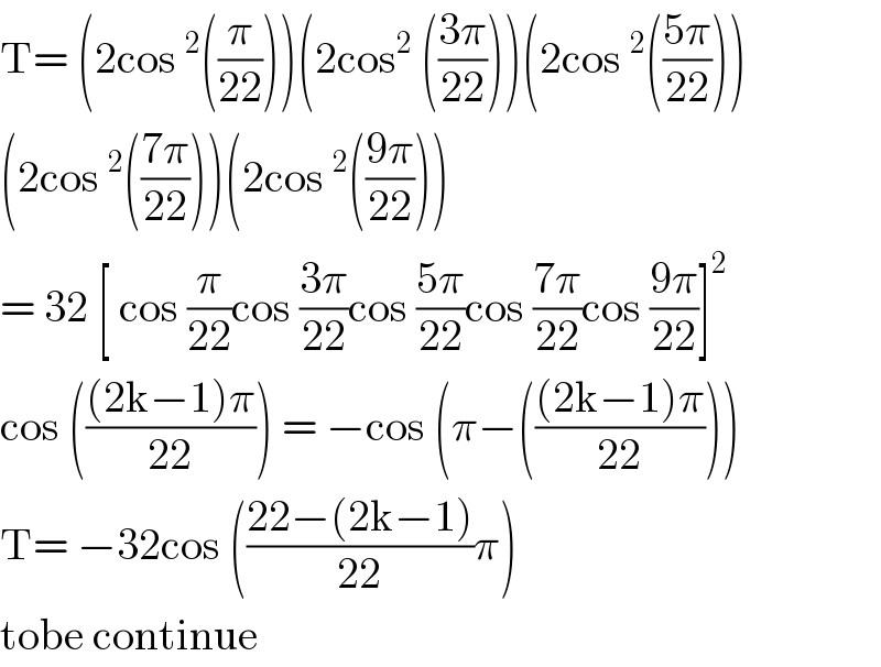 T= (2cos^2 ((π/(22))))(2cos^2  (((3π)/(22))))(2cos^2 (((5π)/(22))))  (2cos^2 (((7π)/(22))))(2cos^2 (((9π)/(22))))  = 32 [ cos (π/(22))cos ((3π)/(22))cos ((5π)/(22))cos ((7π)/(22))cos ((9π)/(22))]^2   cos ((((2k−1)π)/(22))) = −cos (π−((((2k−1)π)/(22))))  T= −32cos (((22−(2k−1))/(22))π)  tobe continue  