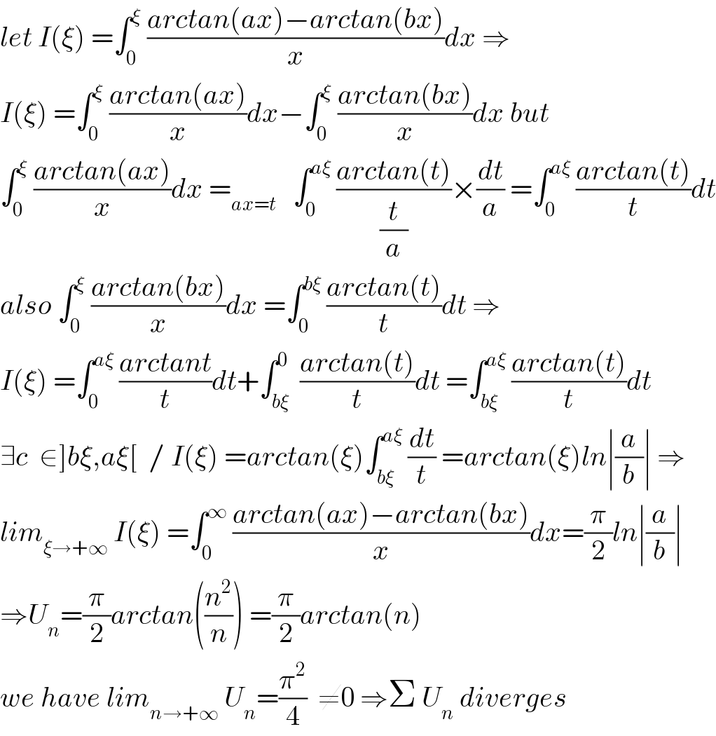 let I(ξ) =∫_0 ^ξ  ((arctan(ax)−arctan(bx))/x)dx ⇒  I(ξ) =∫_0 ^ξ  ((arctan(ax))/x)dx−∫_0 ^ξ  ((arctan(bx))/x)dx but  ∫_0 ^ξ  ((arctan(ax))/x)dx =_(ax=t)    ∫_0 ^(aξ)  ((arctan(t))/(t/a))×(dt/a) =∫_0 ^(aξ)  ((arctan(t))/t)dt  also ∫_0 ^ξ  ((arctan(bx))/x)dx =∫_0 ^(bξ)  ((arctan(t))/t)dt ⇒  I(ξ) =∫_0 ^(aξ)  ((arctant)/t)dt+∫_(bξ) ^0  ((arctan(t))/t)dt =∫_(bξ) ^(aξ)  ((arctan(t))/t)dt  ∃c  ∈]bξ,aξ[  / I(ξ) =arctan(ξ)∫_(bξ) ^(aξ)  (dt/t) =arctan(ξ)ln∣(a/b)∣ ⇒  lim_(ξ→+∞)  I(ξ) =∫_0 ^∞  ((arctan(ax)−arctan(bx))/x)dx=(π/2)ln∣(a/b)∣  ⇒U_n =(π/2)arctan((n^2 /n)) =(π/2)arctan(n)  we have lim_(n→+∞)  U_n =(π^2 /4)  ≠0 ⇒Σ U_n  diverges  