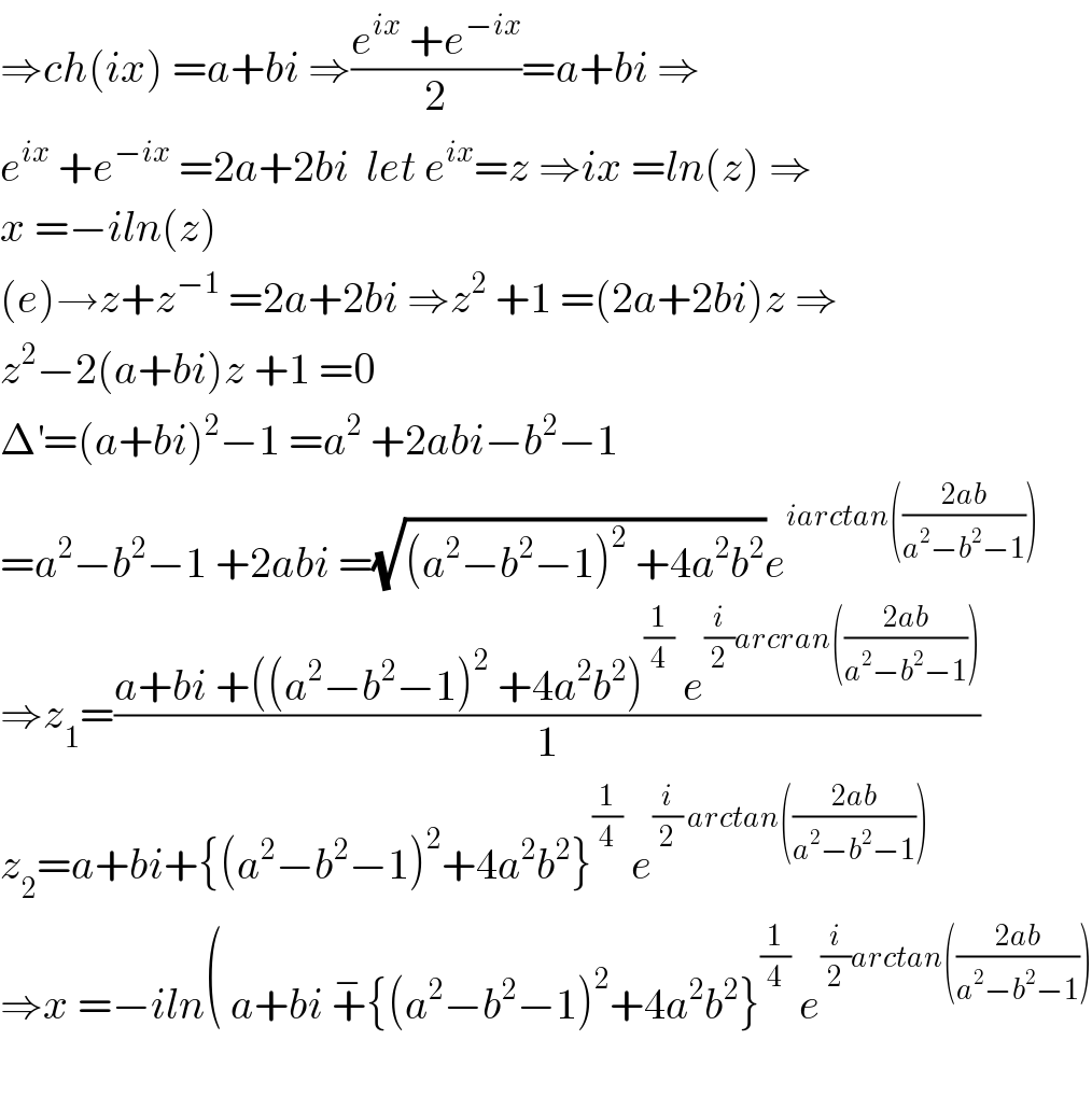 ⇒ch(ix) =a+bi ⇒((e^(ix)  +e^(−ix) )/2)=a+bi ⇒  e^(ix)  +e^(−ix)  =2a+2bi  let e^(ix) =z ⇒ix =ln(z) ⇒  x =−iln(z)  (e)→z+z^(−1)  =2a+2bi ⇒z^2  +1 =(2a+2bi)z ⇒  z^2 −2(a+bi)z +1 =0  Δ^′ =(a+bi)^2 −1 =a^2  +2abi−b^2 −1  =a^2 −b^2 −1 +2abi =(√((a^2 −b^2 −1)^2  +4a^2 b^2 ))e^(iarctan(((2ab)/(a^2 −b^2 −1))))   ⇒z_1 =((a+bi +((a^2 −b^2 −1)^2  +4a^2 b^2 )^(1/4)  e^((i/2)arcran(((2ab)/(a^2 −b^2 −1)))) )/1)  z_2 =a+bi+{(a^2 −b^2 −1)^2 +4a^2 b^2 }^(1/4)  e^((i/2) arctan(((2ab)/(a^2 −b^2 −1))))   ⇒x =−iln( a+bi +^− {(a^2 −b^2 −1)^2 +4a^2 b^2 }^(1/4)  e^((i/2)arctan(((2ab)/(a^2 −b^2 −1))))     