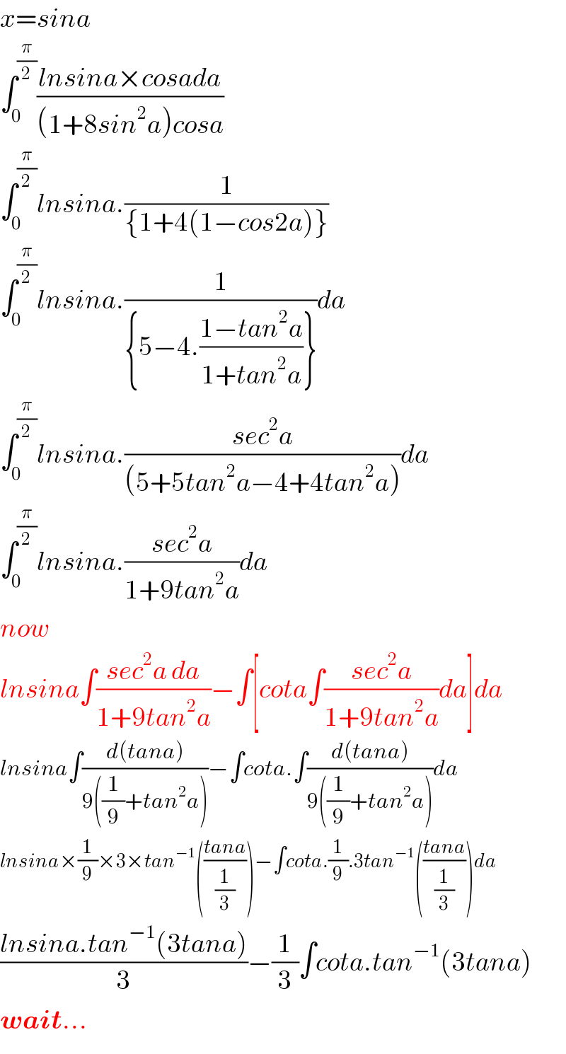 x=sina  ∫_0 ^(π/2) ((lnsina×cosada)/((1+8sin^2 a)cosa))  ∫_0 ^(π/2) lnsina.(1/({1+4(1−cos2a)}))  ∫_0 ^(π/2) lnsina.(1/({5−4.((1−tan^2 a)/(1+tan^2 a))}))da  ∫_0 ^(π/2) lnsina.((sec^2 a)/((5+5tan^2 a−4+4tan^2 a)))da  ∫_0 ^(π/2) lnsina.((sec^2 a)/(1+9tan^2 a))da  now  lnsina∫((sec^2 a da)/(1+9tan^2 a))−∫[cota∫((sec^2 a)/(1+9tan^2 a))da]da  lnsina∫((d(tana))/(9((1/9)+tan^2 a)))−∫cota.∫((d(tana))/(9((1/9)+tan^2 a)))da  lnsina×(1/9)×3×tan^(−1) (((tana)/(1/3)))−∫cota.(1/9).3tan^(−1) (((tana)/(1/3)))da  ((lnsina.tan^(−1) (3tana))/3)−(1/3)∫cota.tan^(−1) (3tana)  wait...  
