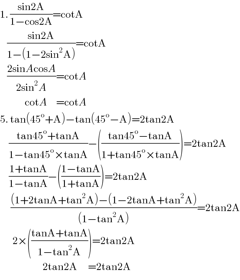 1. ((sin2A)/(1−cos2A))=cotA       ((sin2A)/(1−(1−2sin^2 A)))=cotA      ((2sinAcosA)/(2sin^2 A))=cotA                cotA     =cotA  5. tan(45^o +A)−tan(45^o −A)=2tan2A       ((tan45^o +tanA)/(1−tan45^o ×tanA))−(((tan45^o −tanA)/(1+tan45^o ×tanA)))=2tan2A       ((1+tanA)/(1−tanA))−(((1−tanA)/(1+tanA)))=2tan2A        (((1+2tanA+tan^2 A)−(1−2tanA+tan^2 A))/((1−tan^2 A)))=2tan2A         2×(((tanA+tanA)/(1−tan^2 A)))=2tan2A                          2tan2A      =2tan2A  