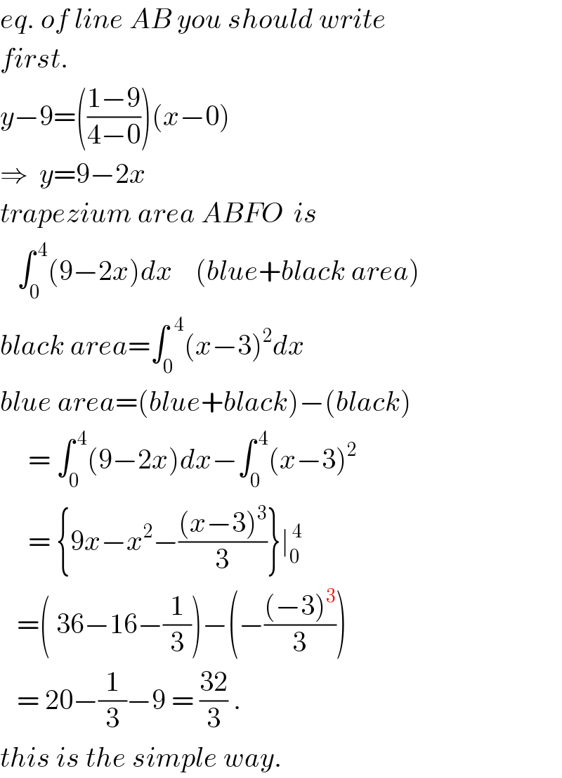 eq. of line AB you should write  first.  y−9=(((1−9)/(4−0)))(x−0)  ⇒  y=9−2x  trapezium area ABFO  is     ∫_0 ^( 4) (9−2x)dx    (blue+black area)  black area=∫_0 ^(  4) (x−3)^2 dx  blue area=(blue+black)−(black)       = ∫_0 ^( 4) (9−2x)dx−∫_0 ^( 4) (x−3)^2        = {9x−x^2 −(((x−3)^3 )/3)}∣_0 ^( 4)      =( 36−16−(1/3))−(−(((−3)^3 )/3))     = 20−(1/3)−9 = ((32)/3) .  this is the simple way.  