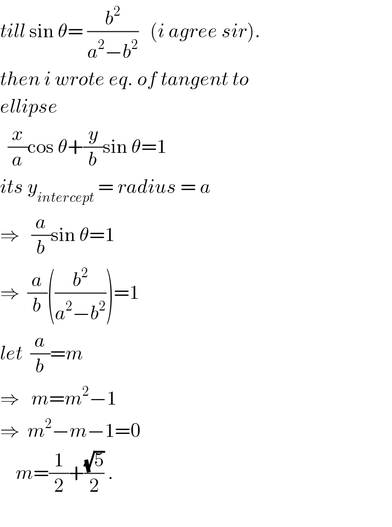 till sin θ= (b^2 /(a^2 −b^2 ))   (i agree sir).  then i wrote eq. of tangent to  ellipse    (x/a)cos θ+(y/b)sin θ=1  its y_(intercept)  = radius = a  ⇒   (a/b)sin θ=1  ⇒  (a/b)((b^2 /(a^2 −b^2 )))=1  let  (a/b)=m  ⇒   m=m^2 −1  ⇒  m^2 −m−1=0      m=(1/2)+((√5)/2) .    