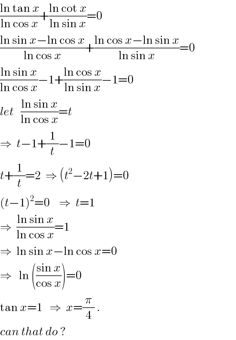 ((ln tan x)/(ln cos x))+((ln cot x)/(ln sin x))=0  ((ln sin x−ln cos x)/(ln cos x))+((ln cos x−ln sin x)/(ln sin x))=0  ((ln sin x)/(ln cos x))−1+((ln cos x)/(ln sin x))−1=0  let   ((ln sin x)/(ln cos x))=t  ⇒  t−1+(1/t)−1=0  t+(1/t)=2  ⇒ (t^2 −2t+1)=0  (t−1)^2 =0    ⇒  t=1  ⇒  ((ln sin x)/(ln cos x))=1  ⇒  ln sin x−ln cos x=0  ⇒   ln (((sin x)/(cos x)))=0  tan x=1   ⇒  x=(π/4) .  can that do ?  