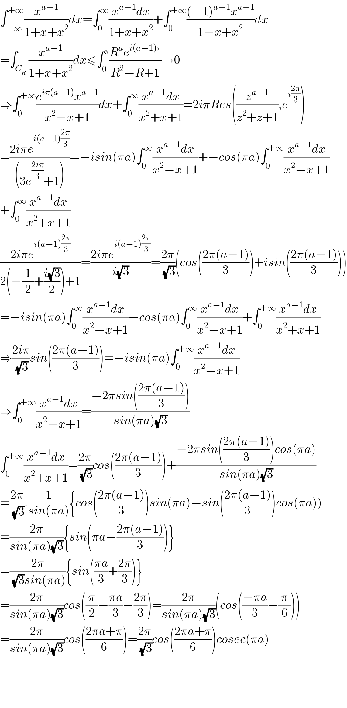 ∫_(−∞) ^(+∞) (x^(a−1) /(1+x+x^2 ))dx=∫_0 ^∞ ((x^(a−1) dx)/(1+x+x^2 ))+∫_0 ^(+∞) (((−1)^(a−1) x^(a−1) )/(1−x+x^2 ))dx  =∫_C_R  (x^(a−1) /(1+x+x^2 ))dx≤∫_0 ^π ((R^a e^(i(a−1)π) )/(R^2 −R+1))→0  ⇒∫_0 ^(+∞) ((e^(iπ(a−1)) x^(a−1) )/(x^2 −x+1))dx+∫_0 ^∞ ((x^(a−1) dx)/(x^2 +x+1))=2iπRes((z^(a−1) /(z^2 +z+1)),e^(i((2π)/3)) )  =((2iπe^(i(a−1)((2π)/3)) )/((3e^((2iπ)/3) +1)))=−isin(πa)∫_0 ^∞ ((x^(a−1) dx)/(x^2 −x+1))+−cos(πa)∫_0 ^(+∞) ((x^(a−1) dx)/(x^2 −x+1))  +∫_0 ^∞ ((x^(a−1) dx)/(x^2 +x+1))  ((2iπe^(i(a−1)((2π)/3)) )/(2(−(1/2)+((i(√3))/2))+1))=((2iπe^(i(a−1)((2π)/3)) )/(i(√3)))=((2π)/(√3))(cos(((2π(a−1))/3))+isin(((2π(a−1))/3)))  =−isin(πa)∫_0 ^∞ ((x^(a−1) dx)/(x^2 −x+1))−cos(πa)∫_0 ^∞ ((x^(a−1) dx)/(x^2 −x+1))+∫_0 ^(+∞) ((x^(a−1) dx)/(x^2 +x+1))  ⇒((2iπ)/(√3))sin(((2π(a−1))/3))=−isin(πa)∫_0 ^(+∞) ((x^(a−1) dx)/(x^2 −x+1))  ⇒∫_0 ^(+∞) ((x^(a−1) dx)/(x^2 −x+1))=((−2πsin(((2π(a−1))/3)))/(sin(πa)(√3)))   ∫_0 ^(+∞) ((x^(a−1) dx)/(x^2 +x+1))=((2π)/(√3))cos(((2π(a−1))/3))+((−2πsin(((2π(a−1))/3))cos(πa))/(sin(πa)(√3)))  =((2π)/(√3)).(1/(sin(πa))){cos(((2π(a−1))/3))sin(πa)−sin(((2π(a−1))/3))cos(πa))  =((2π)/(sin(πa)(√3))){sin(πa−((2π(a−1))/3))}  =((2π)/((√3)sin(πa))){sin(((πa)/3)+((2π)/3))}  =((2π)/(sin(πa)(√3)))cos((π/2)−((πa)/3)−((2π)/3))=((2π)/(sin(πa)(√3)))(cos(((−πa)/3)−(π/6)))  =((2π)/(sin(πa)(√3)))cos(((2πa+π)/6))=((2π)/(√3))cos(((2πa+π)/6))cosec(πa)        