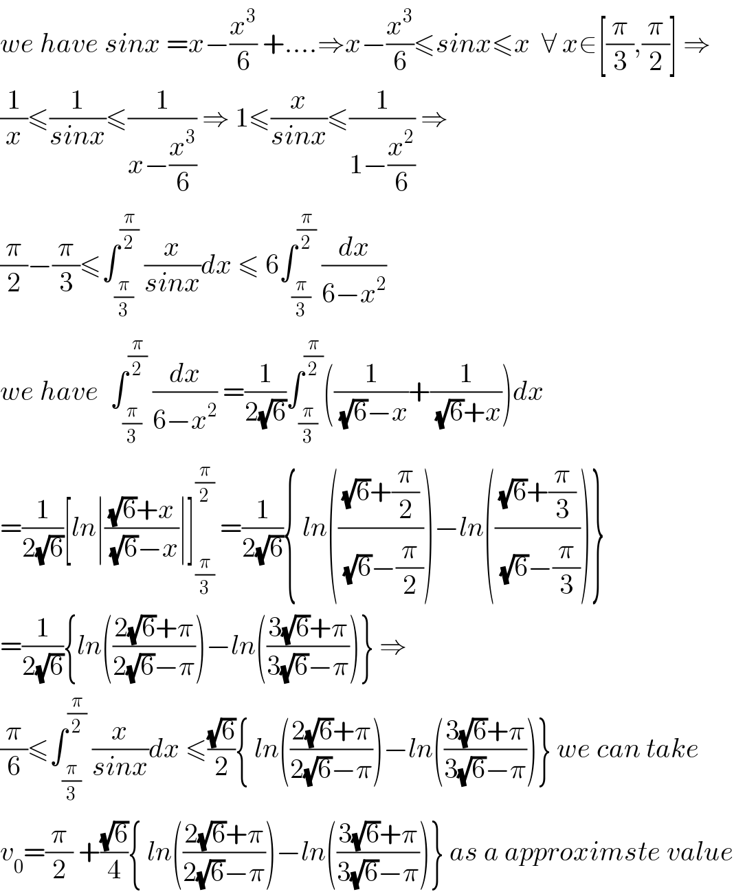 we have sinx =x−(x^3 /6) +....⇒x−(x^3 /6)≤sinx≤x  ∀ x∈[(π/3),(π/2)] ⇒  (1/x)≤(1/(sinx))≤(1/(x−(x^3 /6))) ⇒ 1≤(x/(sinx))≤(1/(1−(x^2 /6))) ⇒  (π/2)−(π/3)≤∫_(π/3) ^(π/2)  (x/(sinx))dx ≤ 6∫_(π/3) ^(π/2)  (dx/(6−x^2 ))  we have  ∫_(π/3) ^(π/2)  (dx/(6−x^2 )) =(1/(2(√6)))∫_(π/3) ^(π/2) ((1/((√6)−x))+(1/((√6)+x)))dx  =(1/(2(√6)))[ln∣(((√6)+x)/((√6)−x))∣]_(π/3) ^(π/2)  =(1/(2(√6))){ ln((((√6)+(π/2))/((√6)−(π/2))))−ln((((√6)+(π/3))/((√6)−(π/3))))}  =(1/(2(√6))){ln(((2(√6)+π)/(2(√6)−π)))−ln(((3(√6)+π)/(3(√6)−π)))} ⇒  (π/6)≤∫_(π/3) ^(π/2)  (x/(sinx))dx ≤((√6)/2){ ln(((2(√6)+π)/(2(√6)−π)))−ln(((3(√6)+π)/(3(√6)−π)))} we can take  v_0 =(π/2) +((√6)/4){ ln(((2(√6)+π)/(2(√6)−π)))−ln(((3(√6)+π)/(3(√6)−π)))} as a approximste value  