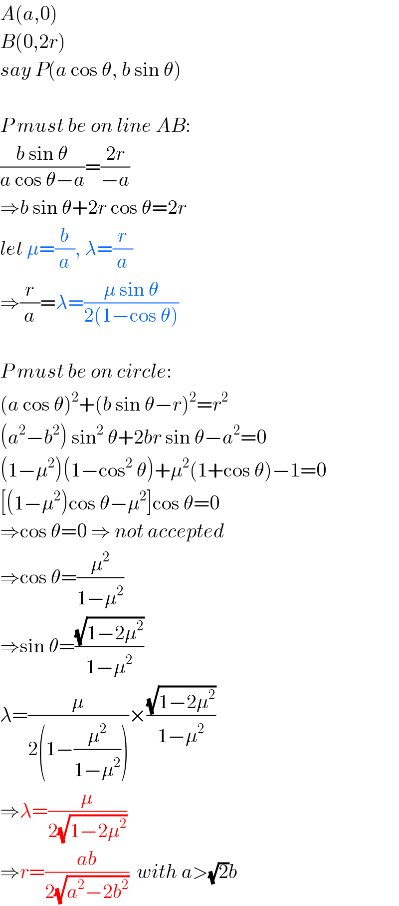 A(a,0)  B(0,2r)  say P(a cos θ, b sin θ)    P must be on line AB:  ((b sin θ)/(a cos θ−a))=((2r)/(−a))  ⇒b sin θ+2r cos θ=2r  let μ=(b/a), λ=(r/a)  ⇒(r/a)=λ=((μ sin θ)/(2(1−cos θ)))    P must be on circle:  (a cos θ)^2 +(b sin θ−r)^2 =r^2   (a^2 −b^2 ) sin^2  θ+2br sin θ−a^2 =0  (1−μ^2 )(1−cos^2  θ)+μ^2 (1+cos θ)−1=0  [(1−μ^2 )cos θ−μ^2 ]cos θ=0  ⇒cos θ=0 ⇒ not accepted  ⇒cos θ=(μ^2 /(1−μ^2 ))  ⇒sin θ=((√(1−2μ^2 ))/(1−μ^2 ))  λ=(μ/(2(1−(μ^2 /(1−μ^2 )))))×((√(1−2μ^2 ))/(1−μ^2 ))  ⇒λ=(μ/(2(√(1−2μ^2 ))))  ⇒r=((ab)/(2(√(a^2 −2b^2 ))))  with a>(√2)b  