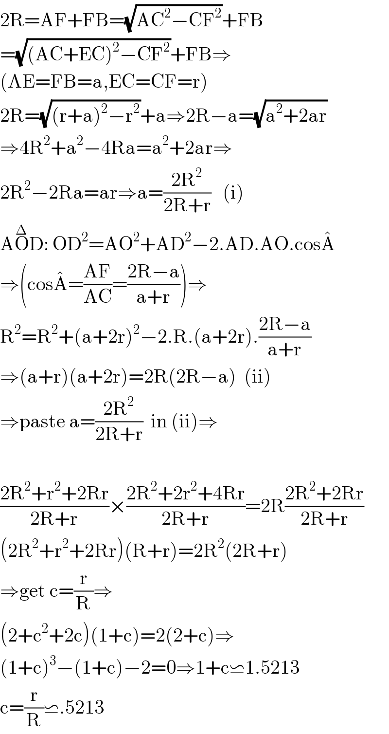 2R=AF+FB=(√(AC^2 −CF^2 ))+FB  =(√((AC+EC)^2 −CF^2 ))+FB⇒  (AE=FB=a,EC=CF=r)  2R=(√((r+a)^2 −r^2 ))+a⇒2R−a=(√(a^2 +2ar))  ⇒4R^2 +a^2 −4Ra=a^2 +2ar⇒  2R^2 −2Ra=ar⇒a=((2R^2 )/(2R+r))   (i)  AO^Δ D: OD^2 =AO^2 +AD^2 −2.AD.AO.cosA^�   ⇒(cosA^� =((AF)/(AC))=((2R−a)/(a+r)))⇒  R^2 =R^2 +(a+2r)^2 −2.R.(a+2r).((2R−a)/(a+r))  ⇒(a+r)(a+2r)=2R(2R−a)  (ii)  ⇒paste a=((2R^2 )/(2R+r))  in (ii)⇒    ((2R^2 +r^2 +2Rr)/(2R+r))×((2R^2 +2r^2 +4Rr)/(2R+r))=2R((2R^2 +2Rr)/(2R+r))  (2R^2 +r^2 +2Rr)(R+r)=2R^2 (2R+r)  ⇒get c=(r/R)⇒  (2+c^2 +2c)(1+c)=2(2+c)⇒  (1+c)^3 −(1+c)−2=0⇒1+c⋍1.5213  c=(r/R)⋍.5213  