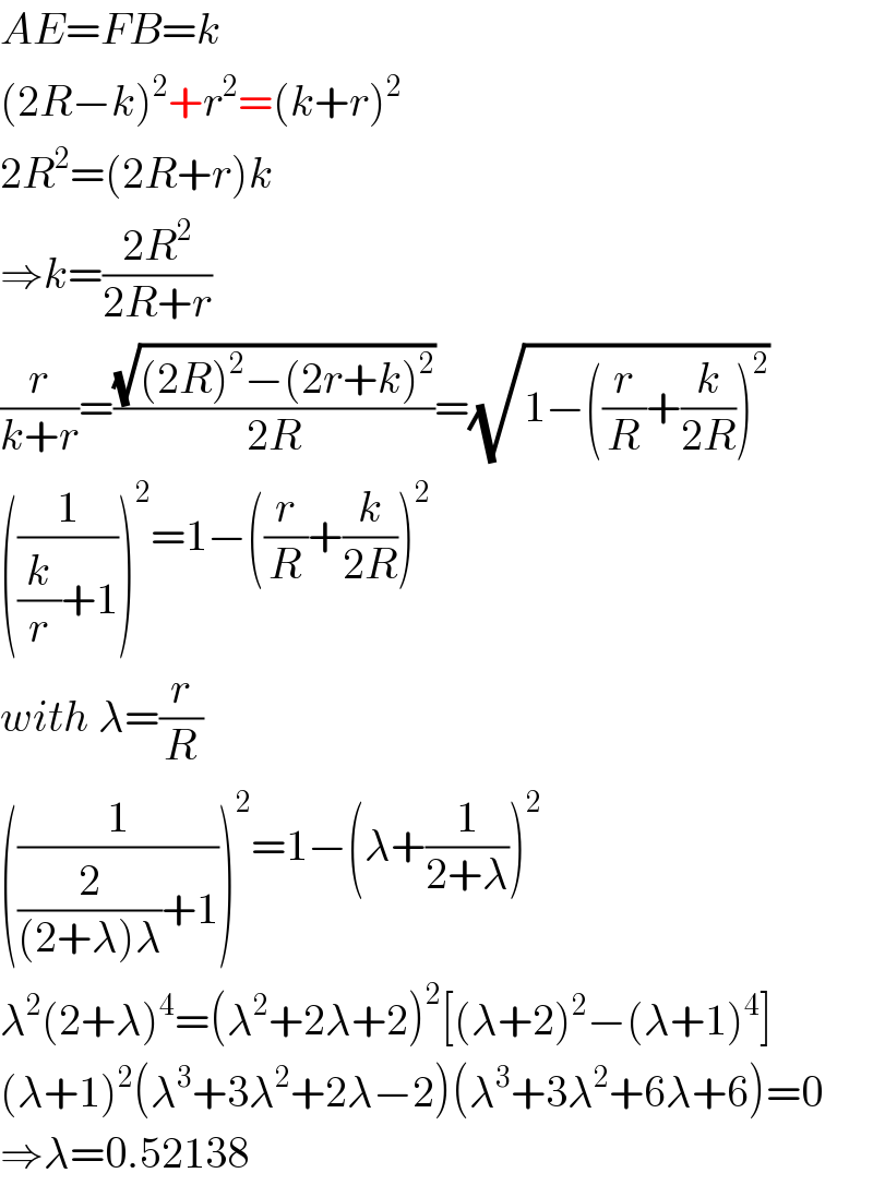 AE=FB=k  (2R−k)^2 +r^2 =(k+r)^2   2R^2 =(2R+r)k  ⇒k=((2R^2 )/(2R+r))  (r/(k+r))=((√((2R)^2 −(2r+k)^2 ))/(2R))=(√(1−((r/R)+(k/(2R)))^2 ))  ((1/((k/r)+1)))^2 =1−((r/R)+(k/(2R)))^2   with λ=(r/R)  ((1/((2/((2+λ)λ))+1)))^2 =1−(λ+(1/(2+λ)))^2   λ^2 (2+λ)^4 =(λ^2 +2λ+2)^2 [(λ+2)^2 −(λ+1)^4 ]  (λ+1)^2 (λ^3 +3λ^2 +2λ−2)(λ^3 +3λ^2 +6λ+6)=0  ⇒λ=0.52138  