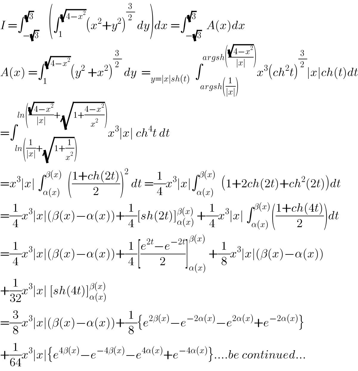 I =∫_(−(√3)) ^(√3)    (∫_1 ^(√(4−x^2 )) (x^2 +y^2 )^(3/2)  dy)dx =∫_(−(√3)) ^(√3)  A(x)dx  A(x) =∫_1 ^(√(4−x^2 )) (y^2  +x^2 )^(3/2)  dy  =_(y=∣x∣sh(t))   ∫_(argsh((1/(∣x∣)))) ^(argsh(((√(4−x^2 ))/(∣x∣)))) x^3 (ch^2 t)^(3/2) ∣x∣ch(t)dt  =∫_(ln((1/(∣x∣))+(√(1+(1/x^2 ))))) ^(ln(((√(4−x^2 ))/(∣x∣))+(√(1+((4−x^2 )/x^2 ))))) x^3 ∣x∣ ch^4 t dt  =x^3 ∣x∣ ∫_(α(x)) ^(β(x))   (((1+ch(2t))/2))^2  dt =(1/4)x^3 ∣x∣∫_(α(x)) ^(β(x))   (1+2ch(2t)+ch^2 (2t))dt  =(1/4)x^3 ∣x∣(β(x)−α(x))+(1/4)[sh(2t)]_(α(x)) ^(β(x))  +(1/4)x^3 ∣x∣ ∫_(α(x)) ^(β(x)) (((1+ch(4t))/2))dt  =(1/4)x^3 ∣x∣(β(x)−α(x))+(1/4)[((e^(2t) −e^(−2t) )/2)]_(α(x)) ^(β(x))  +(1/8)x^3 ∣x∣(β(x)−α(x))  +(1/(32))x^3 ∣x∣ [sh(4t)]_(α(x)) ^(β(x))   =(3/8)x^3 ∣x∣(β(x)−α(x))+(1/8){e^(2β(x)) −e^(−2α(x)) −e^(2α(x)) +e^(−2α(x)) }  +(1/(64))x^3 ∣x∣{e^(4β(x)) −e^(−4β(x)) −e^(4α(x)) +e^(−4α(x)) }....be continued...  