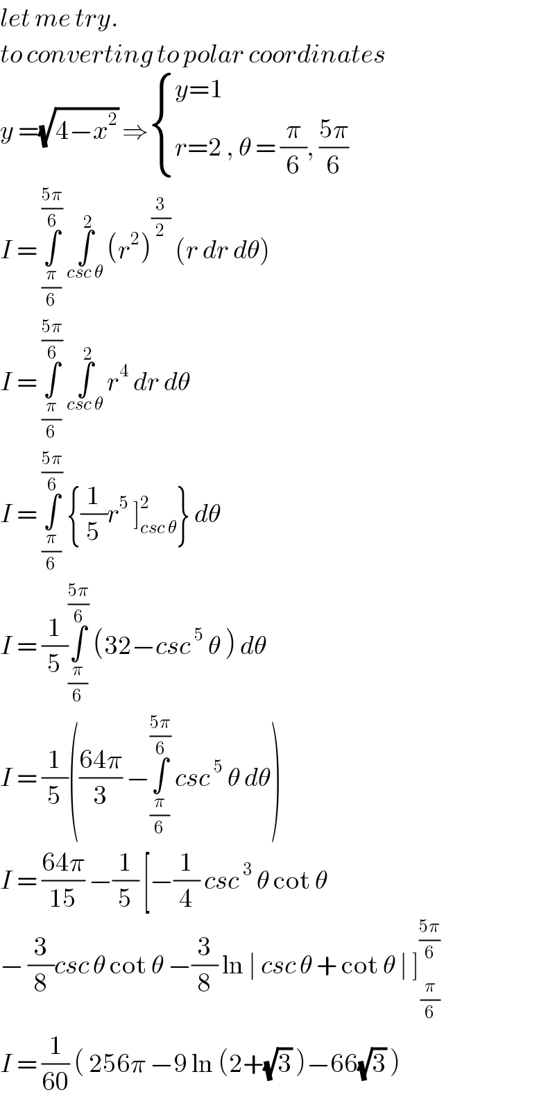 let me try.  to converting to polar coordinates  y =(√(4−x^2 )) ⇒ { ((y=1)),((r=2 , θ = (π/6), ((5π)/6))) :}  I = ∫_(π/6) ^((5π)/6)  ∫_(csc θ) ^2  (r^2 )^(3/2)  (r dr dθ)  I = ∫_(π/6) ^((5π)/6)  ∫_(csc θ) ^2  r^4  dr dθ  I = ∫_(π/6) ^((5π)/6)  {(1/5)r^5  ]_(csc θ) ^2 } dθ  I = (1/5)∫_(π/6) ^((5π)/6)  (32−csc^5  θ ) dθ  I = (1/5)(((64π)/3) −∫_(π/6) ^((5π)/6)  csc^5  θ dθ)  I = ((64π)/(15)) −(1/5) [−(1/4) csc^3  θ cot θ   − (3/8)csc θ cot θ −(3/8) ln ∣ csc θ + cot θ ∣ ]^((5π)/6) _(   (π/6))   I = (1/(60)) ( 256π −9 ln (2+(√3) )−66(√3) )   