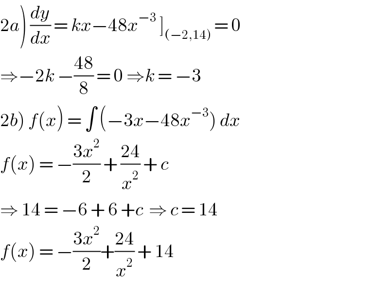 2a) (dy/dx) = kx−48x^(−3)  ]_((−2,14))  = 0  ⇒−2k −((48)/8) = 0 ⇒k = −3  2b) f(x) = ∫ (−3x−48x^(−3) ) dx  f(x) = −((3x^2 )/2) + ((24)/x^2 ) + c  ⇒ 14 = −6 + 6 +c  ⇒ c = 14  f(x) = −((3x^2 )/2)+((24)/x^2 ) + 14  