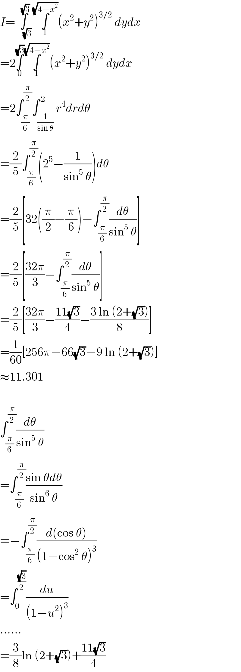 I=∫_(−(√3) ) ^(√3) ∫_1 ^(√(4−x^2 )) (x^2 +y^2 )^(3/2)  dydx  =2∫_( 0 ) ^(√3) ∫_1 ^(√(4−x^2 )) (x^2 +y^2 )^(3/2)  dydx  =2∫_(π/6) ^(π/2) ∫_(1/(sin θ)) ^( 2) r^4 drdθ  =(2/5)∫_(π/6) ^(π/2) (2^5 −(1/(sin^5  θ)))dθ  =(2/5)[32((π/2)−(π/6))−∫_(π/6) ^(π/2) (dθ/(sin^5  θ))]  =(2/5)[((32π)/3)−∫_(π/6) ^(π/2) (dθ/(sin^5  θ))]  =(2/5)[((32π)/3)−((11(√3))/4)−((3 ln (2+(√3)))/8)]  =(1/(60))[256π−66(√3)−9 ln (2+(√3))]  ≈11.301    ∫_(π/6) ^(π/2) (dθ/(sin^5  θ))  =∫_(π/6) ^(π/2) ((sin θdθ)/(sin^6  θ))  =−∫_(π/6) ^(π/2) ((d(cos θ))/((1−cos^2  θ)^3 ))  =∫_0 ^((√3)/2) (du/((1−u^2 )^3 ))  ......  =(3/8)ln (2+(√3))+((11(√3))/4)  