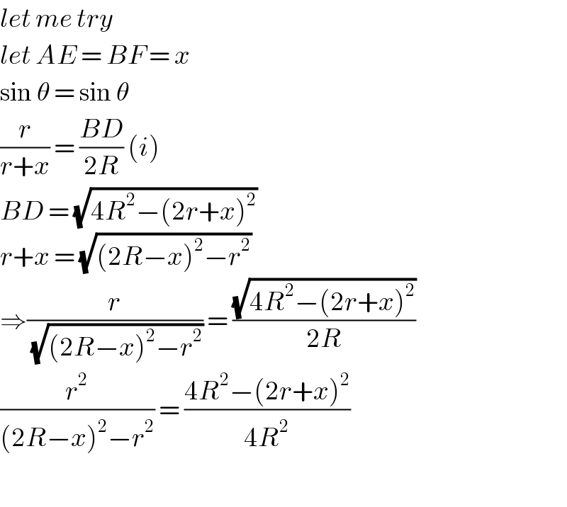 let me try   let AE = BF = x   sin θ = sin θ  (r/(r+x)) = ((BD)/(2R)) (i)  BD = (√(4R^2 −(2r+x)^2 ))  r+x = (√((2R−x)^2 −r^2 ))  ⇒(r/(√((2R−x)^2 −r^2 ))) = ((√(4R^2 −(2r+x)^2 ))/(2R))  (r^2 /((2R−x)^2 −r^2 )) = ((4R^2 −(2r+x)^2 )/(4R^2 ))    