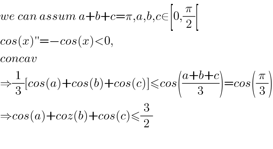 we can assum a+b+c=π,a,b,c∈[0,(π/2)[  cos(x)′′=−cos(x)<0,  concav  ⇒(1/3)[cos(a)+cos(b)+cos(c)]≤cos(((a+b+c)/3))=cos((π/3))  ⇒cos(a)+coz(b)+cos(c)≤(3/2)    
