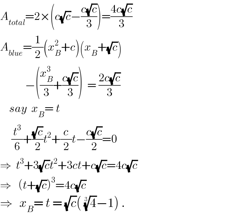 A_(total) =2×(c(√c)−((c(√c))/3))=((4c(√c))/3)   A_(blue) =(1/2)(x_B ^2 +c)(x_B +(√c))             −((x_B ^3 /3)+((c(√c))/3))  = ((2c(√c))/3)      say  x_B = t       (t^3 /6)+((√c)/2)t^2 +(c/2)t−((c(√c))/2)=0  ⇒  t^3 +3(√c)t^2 +3ct+c(√c)=4c(√c)  ⇒   (t+(√c))^3 =4c(√c)  ⇒   x_B = t = (√c)( (4)^(1/3) −1) .  