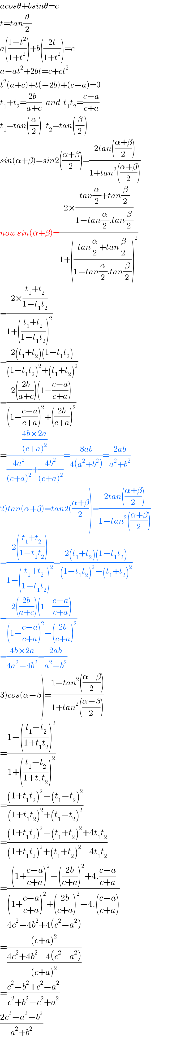 acosθ+bsinθ=c  t=tan(θ/2)  a(((1−t^2 )/(1+t^2 )))+b(((2t)/(1+t^2 )))=c  a−at^2 +2bt=c+ct^2   t^2 (a+c)+t(−2b)+(c−a)=0  t_1 +t_2 =((2b  )/(a+c))   and  t_1 t_2 =((c−a)/(c+a))  t_1 =tan((α/2))   t_2 =tan((β/2))  sin(α+β)=sin2(((α+β)/2))=((2tan(((α+β)/2)))/(1+tan^2 (((α+β)/2))))  now sin(α+β)=((2×((tan(α/2)+tan(β/2))/(1−tan(α/2).tan(β/2))))/(1+(((tan(α/2)+tan(β/2))/(1−tan(α/2).tan(β/2))))^2 ))  =((2×((t_1 +t_2 )/(1−t_1 t_2 )))/(1+(((t_1 +t_2 )/(1−t_1 t_2 )))^2 ))  =((2(t_1 +t_2 )(1−t_1 t_2 ))/((1−t_1 t_2 )^2 +(t_1 +t_2 )^2 ))  =((2(((2b)/(a+c)))(1−((c−a)/(c+a))))/((1−((c−a)/(c+a)))^2 +(((2b)/(c+a)))^2 ))  =(((4b×2a)/((c+a)^2 ))/(((4a^2 )/((c+a)^2 ))+((4b^2 )/((c+a)^2 ))))=((8ab)/(4(a^2 +b^2 )))=((2ab)/(a^2 +b^2 ))  2)tan(α+β)=tan2(((α+β)/2))=((2tan(((α+β)/2)))/(1−tan^2 (((α+β)/2))))  =((2(((t_1 +t_2 )/(1−t_1 t_2 ))))/(1−(((t_1 +t_2 )/(1−t_1 t_2 )))^2 ))=((2(t_1 +t_2 )(1−t_1 t_2 ))/((1−t_1 t_2 )^2 −(t_1 +t_2 )^2 ))  =((2(((2b)/(a+c)))(1−((c−a)/(c+a))))/((1−((c−a)/(c+a)))^2 −(((2b)/(c+a)))^2 ))  =((4b×2a)/(4a^2 −4b^2 ))=((2ab)/(a^2 −b^2 ))  3)cos(α−β)=((1−tan^2 (((α−β)/2)))/(1+tan^2 (((α−β)/2))))  =((1−(((t_1 −t_2 )/(1+t_1 t_2 )))^2 )/(1+(((t_1 −t_2 )/(1+t_1 t_2 )))^2 ))  =(((1+t_1 t_2 )^2 −(t_1 −t_2 )^2 )/((1+t_1 t_2 )^2 +(t_1 −t_2 )^2 ))  =(((1+t_1 t_2 )^2 −(t_1 +t_2 )^2 +4t_1 t_2 )/((1+t_1 t_2 )^2 +(t_1 +t_2 )^2 −4t_1 t_2 ))  =(((1+((c−a)/(c+a)))^2 −(((2b)/(c+a)))^2 +4.((c−a)/(c+a)))/((1+((c−a)/(c+a)))^2 +(((2b)/(c+a)))^2 −4.(((c−a)/(c+a)))))  =(((4c^2 −4b^2 +4(c^2 −a^2 ))/((c+a)^2 ))/((4c^2 +4b^2 −4(c^2 −a^2 ))/((c+a)^2 )))  =((c^2 −b^2 +c^2 −a^2 )/(c^2 +b^2 −c^2 +a^2 ))  ((2c^2 −a^2 −b^2 )/(a^2 +b^2 ))  