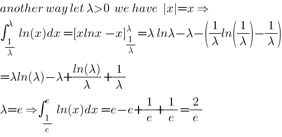 another way let λ>0  we have  ∣x∣=x ⇒  ∫_(1/λ) ^λ  ln(x)dx =[xlnx −x]_(1/λ) ^λ  =λ lnλ−λ−((1/λ)ln((1/λ))−(1/λ))  =λln(λ)−λ+((ln(λ))/λ) +(1/λ)  λ=e ⇒∫_(1/e) ^e  ln(x)dx =e−e+(1/e)+(1/e) =(2/e)  